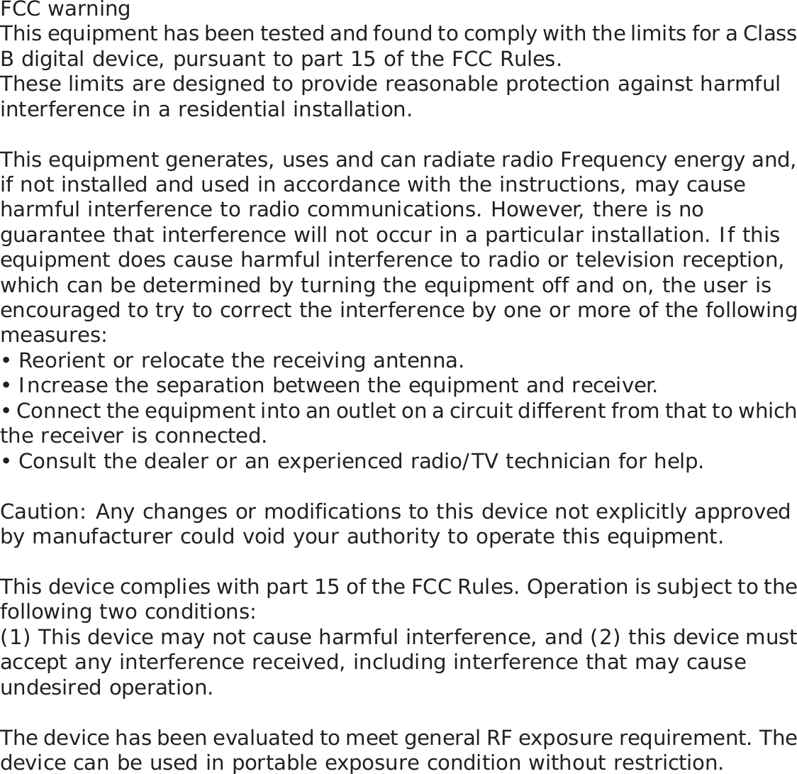 FCC warningThis equipment has been tested and found to comply with the limits for a Class B digital device, pursuant to part 15 of the FCC Rules. These limits are designed to provide reasonable protection against harmful interference in a residential installation. This equipment generates, uses and can radiate radio Frequency energy and, if not installed and used in accordance with the instructions, may cause harmful interference to radio communications. However, there is no guarantee that interference will not occur in a particular installation. If this equipment does cause harmful interference to radio or television reception, which can be determined by turning the equipment off and on, the user is encouraged to try to correct the interference by one or more of the following measures: • Reorient or relocate the receiving antenna.• Increase the separation between the equipment and receiver.• Connect the equipment into an outlet on a circuit different from that to which the receiver is connected.• Consult the dealer or an experienced radio/TV technician for help.Caution: Any changes or modifications to this device not explicitly approved by manufacturer could void your authority to operate this equipment.This device complies with part 15 of the FCC Rules. Operation is subject to the following two conditions:(1) This device may not cause harmful interference, and (2) this device must accept any interference received, including interference that may cause undesired operation.The device has been evaluated to meet general RF exposure requirement. The device can be used in portable exposure condition without restriction.