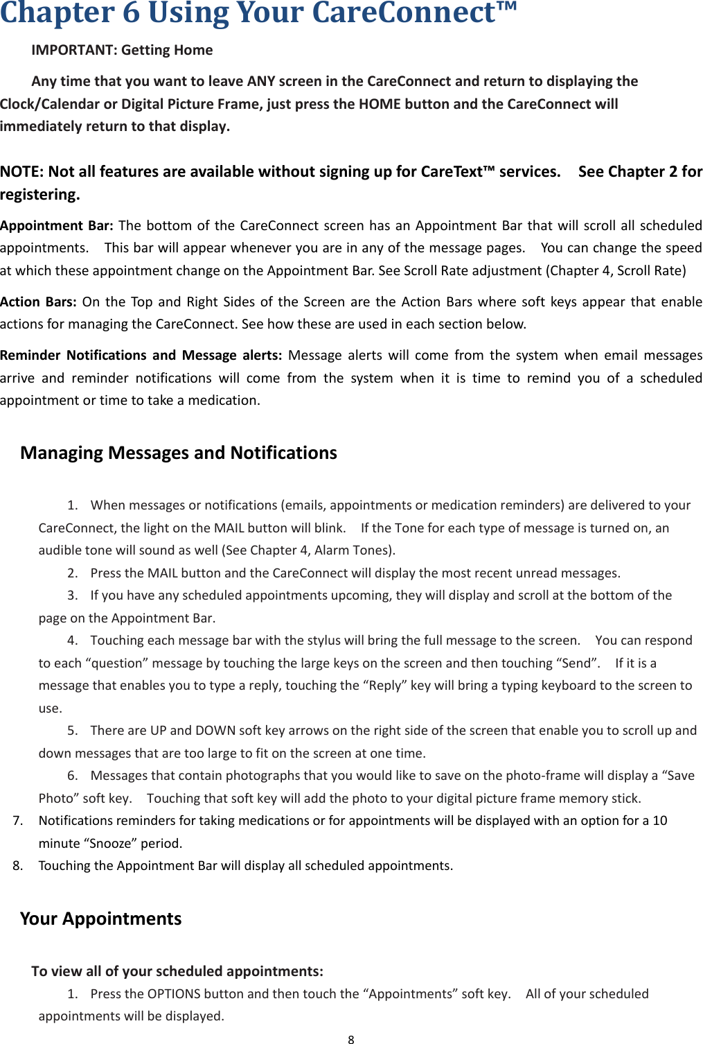 8  Chapter 6 Using Your CareConnect™       IMPORTANT: Getting Home Any time that you want to leave ANY screen in the CareConnect and return to displaying the Clock/Calendar or Digital Picture Frame, just press the HOME button and the CareConnect will immediately return to that display.  NOTE: Not all features are available without signing up for CareText™ services.    See Chapter 2 for registering. Appointment Bar: The bottom of the  CareConnect screen has an Appointment Bar  that will scroll all scheduled appointments.    This bar will appear whenever you are in any of the message pages.    You can change the speed at which these appointment change on the Appointment Bar. See Scroll Rate adjustment (Chapter 4, Scroll Rate) Action  Bars:  On  the  Top  and  Right  Sides  of  the  Screen are the  Action  Bars where  soft  keys  appear  that  enable actions for managing the CareConnect. See how these are used in each section below. Reminder  Notifications  and  Message  alerts:  Message  alerts will  come  from  the  system  when  email  messages arrive  and  reminder  notifications  will  come  from  the  system  when  it  is  time  to  remind  you  of  a  scheduled appointment or time to take a medication. Managing Messages and Notifications 1. When messages or notifications (emails, appointments or medication reminders) are delivered to your CareConnect, the light on the MAIL button will blink.    If the Tone for each type of message is turned on, an audible tone will sound as well (See Chapter 4, Alarm Tones). 2. Press the MAIL button and the CareConnect will display the most recent unread messages. 3. If you have any scheduled appointments upcoming, they will display and scroll at the bottom of the page on the Appointment Bar. 4. Touching each message bar with the stylus will bring the full message to the screen.    You can respond to each “question” message by touching the large keys on the screen and then touching “Send”.    If it is a message that enables you to type a reply, touching the “Reply” key will bring a typing keyboard to the screen to use.   5. There are UP and DOWN soft key arrows on the right side of the screen that enable you to scroll up and down messages that are too large to fit on the screen at one time. 6. Messages that contain photographs that you would like to save on the photo-frame will display a “Save Photo” soft key.    Touching that soft key will add the photo to your digital picture frame memory stick.   7. Notifications reminders for taking medications or for appointments will be displayed with an option for a 10 minute “Snooze” period. 8. Touching the Appointment Bar will display all scheduled appointments. Your Appointments To view all of your scheduled appointments: 1. Press the OPTIONS button and then touch the “Appointments” soft key.    All of your scheduled appointments will be displayed. 