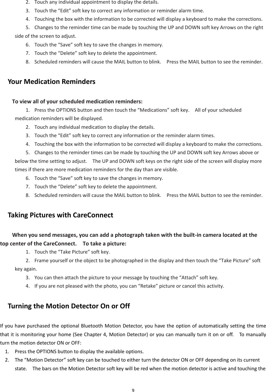 9  2. Touch any individual appointment to display the details. 3. Touch the “Edit” soft key to correct any information or reminder alarm time. 4. Touching the box with the information to be corrected will display a keyboard to make the corrections. 5. Changes to the reminder time can be made by touching the UP and DOWN soft key Arrows on the right side of the screen to adjust. 6. Touch the “Save” soft key to save the changes in memory. 7. Touch the “Delete” soft key to delete the appointment. 8. Scheduled reminders will cause the MAIL button to blink.    Press the MAIL button to see the reminder. Your Medication Reminders To view all of your scheduled medication reminders: 1. Press the OPTIONS button and then touch the “Medications” soft key.    All of your scheduled medication reminders will be displayed. 2. Touch any individual medication to display the details. 3. Touch the “Edit” soft key to correct any information or the reminder alarm times. 4. Touching the box with the information to be corrected will display a keyboard to make the corrections. 5. Changes to the reminder times can be made by touching the UP and DOWN soft key Arrows above or below the time setting to adjust.    The UP and DOWN soft keys on the right side of the screen will display more times if there are more medication reminders for the day than are visible. 6. Touch the “Save” soft key to save the changes in memory. 7. Touch the “Delete” soft key to delete the appointment. 8. Scheduled reminders will cause the MAIL button to blink.    Press the MAIL button to see the reminder. Taking Pictures with CareConnect When you send messages, you can add a photograph taken with the built-in camera located at the top center of the CareConnect.    To take a picture: 1. Touch the “Take Picture” soft key. 2. Frame yourself or the object to be photographed in the display and then touch the “Take Picture” soft key again. 3. You can then attach the picture to your message by touching the “Attach” soft key. 4. If you are not pleased with the photo, you can “Retake” picture or cancel this activity. Turning the Motion Detector On or Off If you have purchased the optional Bluetooth Motion Detector, you have the option of automatically setting the time that it is monitoring your home (See Chapter 4, Motion Detector) or you can manually turn it on or off.    To manually turn the motion detector ON or OFF: 1. Press the OPTIONS button to display the available options. 2. The “Motion Detector” soft key can be touched to either turn the detector ON or OFF depending on its current state.    The bars on the Motion Detector soft key will be red when the motion detector is active and touching the 