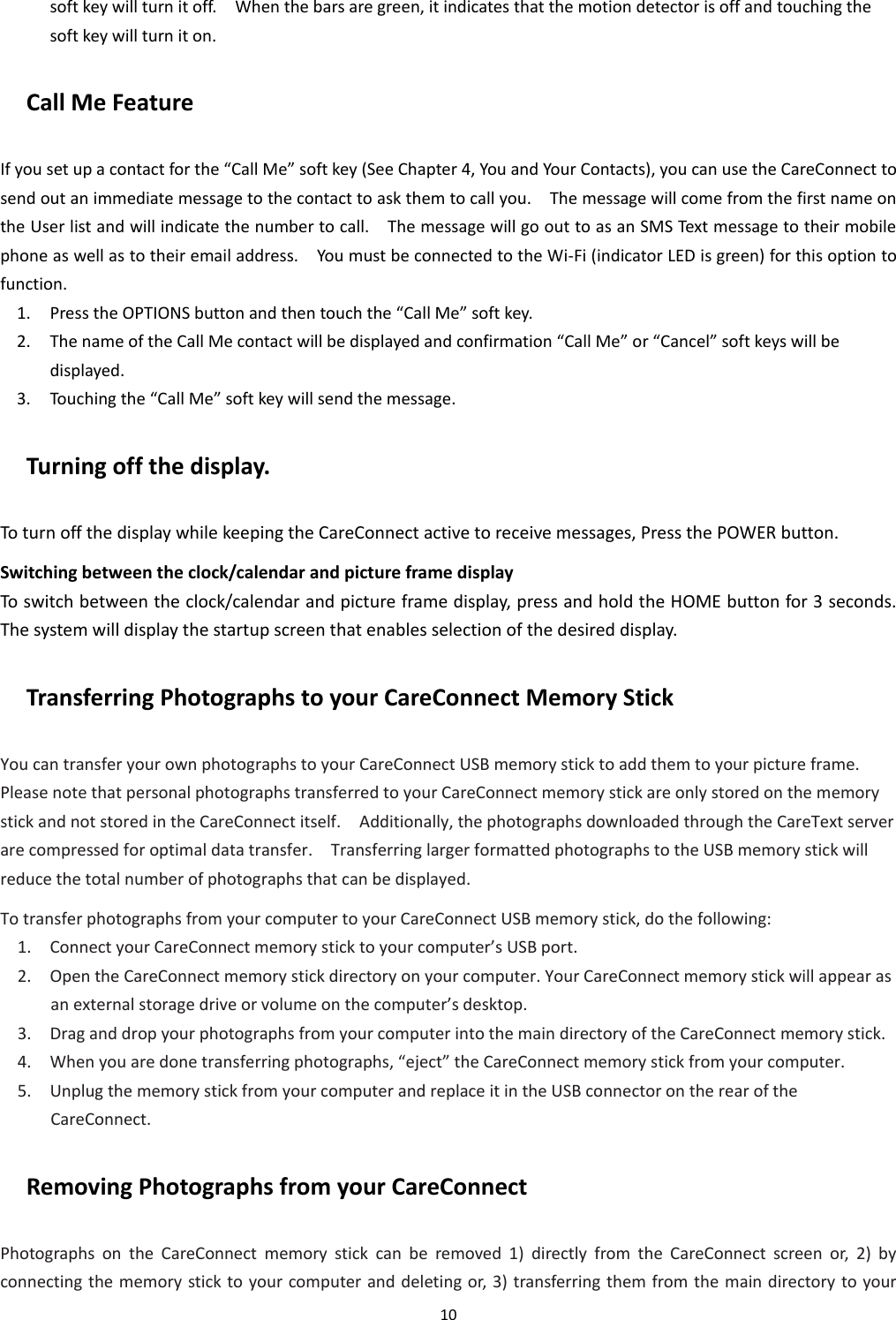 10  soft key will turn it off.    When the bars are green, it indicates that the motion detector is off and touching the soft key will turn it on. Call Me Feature If you set up a contact for the “Call Me” soft key (See Chapter 4, You and Your Contacts), you can use the CareConnect to send out an immediate message to the contact to ask them to call you.    The message will come from the first name on the User list and will indicate the number to call.    The message will go out to as an SMS Text message to their mobile phone as well as to their email address.    You must be connected to the Wi-Fi (indicator LED is green) for this option to function. 1. Press the OPTIONS button and then touch the “Call Me” soft key. 2. The name of the Call Me contact will be displayed and confirmation “Call Me” or “Cancel” soft keys will be displayed. 3. Touching the “Call Me” soft key will send the message.   Turning off the display. To turn off the display while keeping the CareConnect active to receive messages, Press the POWER button. Switching between the clock/calendar and picture frame display To switch between the clock/calendar and picture frame display, press and hold the HOME button for 3 seconds.   The system will display the startup screen that enables selection of the desired display. Transferring Photographs to your CareConnect Memory Stick     You can transfer your own photographs to your CareConnect USB memory stick to add them to your picture frame. Please note that personal photographs transferred to your CareConnect memory stick are only stored on the memory stick and not stored in the CareConnect itself.    Additionally, the photographs downloaded through the CareText server are compressed for optimal data transfer.    Transferring larger formatted photographs to the USB memory stick will reduce the total number of photographs that can be displayed.   To transfer photographs from your computer to your CareConnect USB memory stick, do the following:   1. Connect your CareConnect memory stick to your computer’s USB port.   2. Open the CareConnect memory stick directory on your computer. Your CareConnect memory stick will appear as an external storage drive or volume on the computer’s desktop.   3. Drag and drop your photographs from your computer into the main directory of the CareConnect memory stick.   4. When you are done transferring photographs, “eject” the CareConnect memory stick from your computer. 5. Unplug the memory stick from your computer and replace it in the USB connector on the rear of the CareConnect. Removing Photographs from your CareConnect       Photographs  on  the  CareConnect  memory  stick  can  be  removed  1)  directly  from  the  CareConnect  screen  or,  2)  by connecting the memory stick to your computer and deleting or, 3) transferring them from the main directory to your 