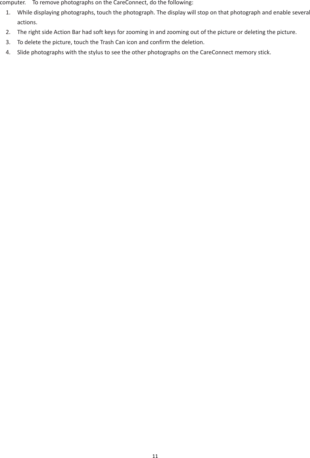 11  computer.    To remove photographs on the CareConnect, do the following: 1. While displaying photographs, touch the photograph. The display will stop on that photograph and enable several actions. 2. The right side Action Bar had soft keys for zooming in and zooming out of the picture or deleting the picture. 3. To delete the picture, touch the Trash Can icon and confirm the deletion. 4. Slide photographs with the stylus to see the other photographs on the CareConnect memory stick.     
