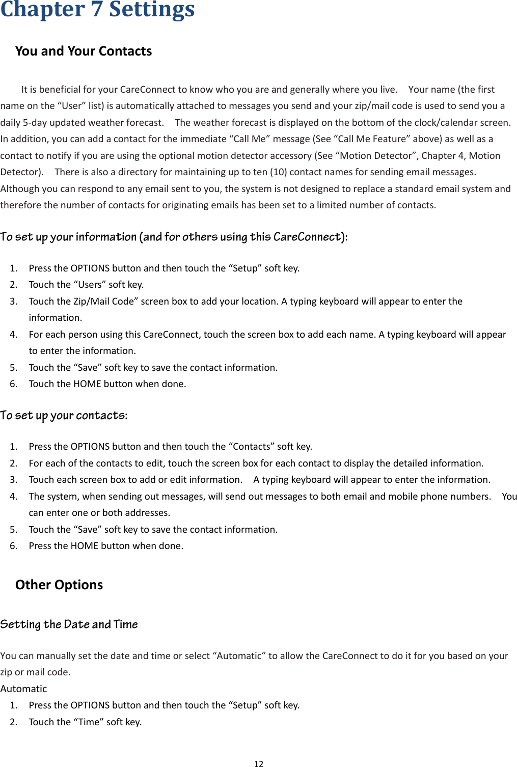 12  Chapter 7 Settings   You and Your Contacts It is beneficial for your CareConnect to know who you are and generally where you live.    Your name (the first name on the “User” list) is automatically attached to messages you send and your zip/mail code is used to send you a daily 5-day updated weather forecast.    The weather forecast is displayed on the bottom of the clock/calendar screen.   In addition, you can add a contact for the immediate “Call Me” message (See “Call Me Feature” above) as well as a contact to notify if you are using the optional motion detector accessory (See “Motion Detector”, Chapter 4, Motion Detector).    There is also a directory for maintaining up to ten (10) contact names for sending email messages.   Although you can respond to any email sent to you, the system is not designed to replace a standard email system and therefore the number of contacts for originating emails has been set to a limited number of contacts.   1. Press the OPTIONS button and then touch the “Setup” soft key. 2. Touch the “Users” soft key. 3. Touch the Zip/Mail Code” screen box to add your location. A typing keyboard will appear to enter the information. 4. For each person using this CareConnect, touch the screen box to add each name. A typing keyboard will appear to enter the information. 5. Touch the “Save” soft key to save the contact information. 6. Touch the HOME button when done. 1. Press the OPTIONS button and then touch the “Contacts” soft key. 2. For each of the contacts to edit, touch the screen box for each contact to display the detailed information. 3. Touch each screen box to add or edit information.    A typing keyboard will appear to enter the information.     4. The system, when sending out messages, will send out messages to both email and mobile phone numbers.    You can enter one or both addresses. 5. Touch the “Save” soft key to save the contact information.   6. Press the HOME button when done. Other Options   You can manually set the date and time or select “Automatic” to allow the CareConnect to do it for you based on your zip or mail code. Automatic 1. Press the OPTIONS button and then touch the “Setup” soft key. 2. Touch the “Time” soft key. 