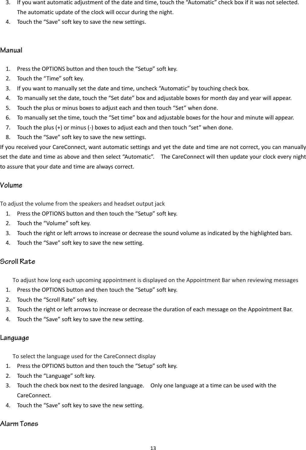 13  3. If you want automatic adjustment of the date and time, touch the “Automatic” check box if it was not selected.   The automatic update of the clock will occur during the night. 4. Touch the “Save” soft key to save the new settings.  1. Press the OPTIONS button and then touch the “Setup” soft key. 2. Touch the “Time” soft key. 3. If you want to manually set the date and time, uncheck “Automatic” by touching check box. 4. To manually set the date, touch the “Set date” box and adjustable boxes for month day and year will appear. 5. Touch the plus or minus boxes to adjust each and then touch “Set” when done. 6. To manually set the time, touch the “Set time” box and adjustable boxes for the hour and minute will appear. 7. Touch the plus (+) or minus (-) boxes to adjust each and then touch “set” when done. 8. Touch the “Save” soft key to save the new settings. If you received your CareConnect, want automatic settings and yet the date and time are not correct, you can manually set the date and time as above and then select “Automatic”.    The CareConnect will then update your clock every night to assure that your date and time are always correct. To adjust the volume from the speakers and headset output jack 1. Press the OPTIONS button and then touch the “Setup” soft key. 2. Touch the “Volume” soft key. 3. Touch the right or left arrows to increase or decrease the sound volume as indicated by the highlighted bars. 4. Touch the “Save” soft key to save the new setting. To adjust how long each upcoming appointment is displayed on the Appointment Bar when reviewing messages 1. Press the OPTIONS button and then touch the “Setup” soft key. 2. Touch the “Scroll Rate” soft key. 3. Touch the right or left arrows to increase or decrease the duration of each message on the Appointment Bar. 4. Touch the “Save” soft key to save the new setting. To select the language used for the CareConnect display 1. Press the OPTIONS button and then touch the “Setup” soft key. 2. Touch the “Language” soft key. 3. Touch the check box next to the desired language.    Only one language at a time can be used with the CareConnect. 4. Touch the “Save” soft key to save the new setting. 