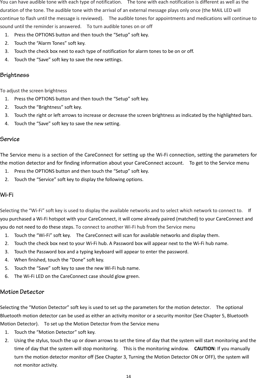 14  You can have audible tone with each type of notification.    The tone with each notification is different as well as the duration of the tone. The audible tone with the arrival of an external message plays only once (the MAIL LED will continue to flash until the message is reviewed).    The audible tones for appointments and medications will continue to sound until the reminder is answered.    To turn audible tones on or off 1. Press the OPTIONS button and then touch the “Setup” soft key. 2. Touch the “Alarm Tones” soft key. 3. Touch the check box next to each type of notification for alarm tones to be on or off. 4. Touch the “Save” soft key to save the new settings. To adjust the screen brightness   1. Press the OPTIONS button and then touch the “Setup” soft key. 2. Touch the “Brightness” soft key. 3. Touch the right or left arrows to increase or decrease the screen brightness as indicated by the highlighted bars. 4. Touch the “Save” soft key to save the new setting. The Service menu is a section of the CareConnect for setting up the Wi-Fi connection, setting the parameters for the motion detector and for finding information about your CareConnect account.    To get to the Service menu 1. Press the OPTIONS button and then touch the “Setup” soft key. 2. Touch the “Service” soft key to display the following options. Selecting the “Wi-Fi” soft key is used to display the available networks and to select which network to connect to.    If you purchased a Wi-Fi hotspot with your CareConnect, it will come already paired (matched) to your CareConnect and you do not need to do these steps. To connect to another Wi-Fi hub from the Service menu 1. Touch the “Wi-Fi” soft key.    The CareConnect will scan for available networks and display them. 2. Touch the check box next to your Wi-Fi hub. A Password box will appear next to the Wi-Fi hub name. 3. Touch the Password box and a typing keyboard will appear to enter the password.   4. When finished, touch the “Done” soft key. 5. Touch the “Save” soft key to save the new Wi-Fi hub name. 6. The Wi-Fi LED on the CareConnect case should glow green. Selecting the “Motion Detector” soft key is used to set up the parameters for the motion detector.    The optional Bluetooth motion detector can be used as either an activity monitor or a security monitor (See Chapter 5, Bluetooth Motion Detector).    To set up the Motion Detector from the Service menu 1. Touch the “Motion Detector” soft key. 2. Using the stylus, touch the up or down arrows to set the time of day that the system will start monitoring and the time of day that the system will stop monitoring.    This is the monitoring window.    CAUTION: If you manually turn the motion detector monitor off (See Chapter 3, Turning the Motion Detector ON or OFF), the system will not monitor activity. 