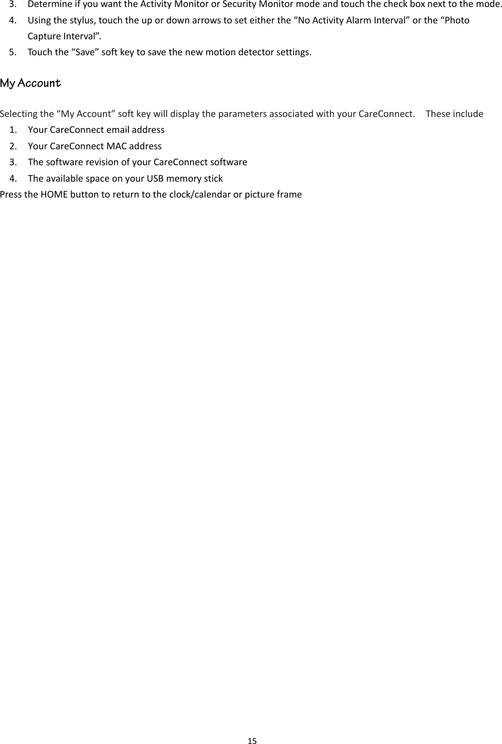 15  3. Determine if you want the Activity Monitor or Security Monitor mode and touch the check box next to the mode. 4. Using the stylus, touch the up or down arrows to set either the “No Activity Alarm Interval” or the “Photo Capture Interval”.     5. Touch the “Save” soft key to save the new motion detector settings. Selecting the “My Account” soft key will display the parameters associated with your CareConnect.    These include 1. Your CareConnect email address 2. Your CareConnect MAC address 3. The software revision of your CareConnect software 4. The available space on your USB memory stick Press the HOME button to return to the clock/calendar or picture frame   