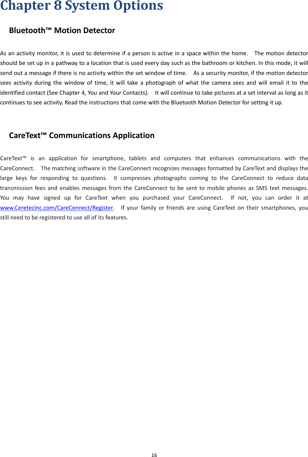 16  Chapter 8 System Options Bluetooth™ Motion Detector As an activity monitor, it is used to determine if a person is active in a space within the home.    The motion detector should be set up in a pathway to a location that is used every day such as the bathroom or kitchen. In this mode, it will send out a message if there is no activity within the set window of time.    As a security monitor, if the motion detector sees  activity  during  the  window  of  time,  it  will  take  a  photograph  of  what  the  camera  sees  and  will  email  it  to  the identified contact (See Chapter 4, You and Your Contacts).    It will continue to take pictures at a set interval as long as it continues to see activity. Read the instructions that come with the Bluetooth Motion Detector for setting it up.  CareText™ Communications Application CareText™  is  an  application  for  smartphone,  tablets  and  computers  that  enhances  communications  with  the CareConnect.    The matching software in the CareConnect recognizes messages formatted by CareText and displays the large  keys  for  responding  to  questions.    It  compresses  photographs  coming  to  the  CareConnect  to  reduce  data transmission  fees  and  enables  messages  from  the  CareConnect  to  be  sent  to  mobile  phones  as  SMS  text  messages.   You  may  have  signed  up  for  CareText  when  you  purchased  your  CareConnect.    If  not,  you  can  order  it  at www.CeretecInc.com/CareConnect/Register.    If  your  family  or  friends  are  using  CareText  on  their  smartphones,  you still need to be registered to use all of its features.   