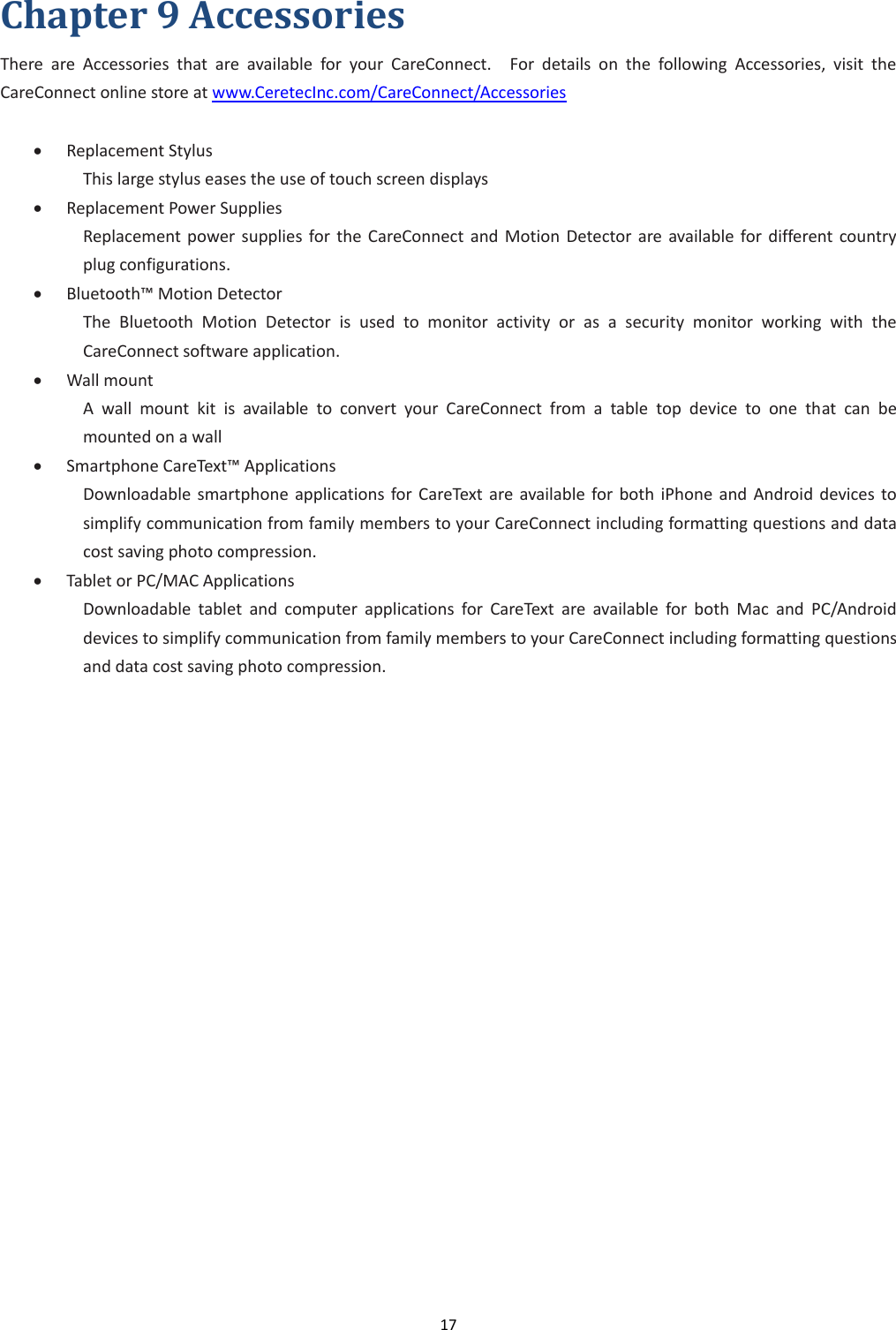 17  Chapter 9 Accessories There  are  Accessories  that  are  available  for  your  CareConnect.    For  details  on  the  following  Accessories,  visit  the CareConnect online store at www.CeretecInc.com/CareConnect/Accessories   Replacement Stylus     This large stylus eases the use of touch screen displays  Replacement Power Supplies Replacement  power  supplies  for  the  CareConnect and Motion  Detector  are  available  for different country plug configurations.  Bluetooth™ Motion Detector The  Bluetooth  Motion  Detector  is  used  to  monitor  activity  or  as  a  security  monitor  working  with  the CareConnect software application.  Wall mount A  wall  mount  kit  is  available  to  convert  your  CareConnect  from  a  table  top  device  to  one  that  can  be mounted on a wall  Smartphone CareText™ Applications Downloadable smartphone applications  for CareText  are  available for both  iPhone  and  Android  devices to simplify communication from family members to your CareConnect including formatting questions and data cost saving photo compression.  Tablet or PC/MAC Applications Downloadable  tablet  and  computer  applications  for  CareText  are  available  for  both  Mac  and  PC/Android devices to simplify communication from family members to your CareConnect including formatting questions and data cost saving photo compression.   