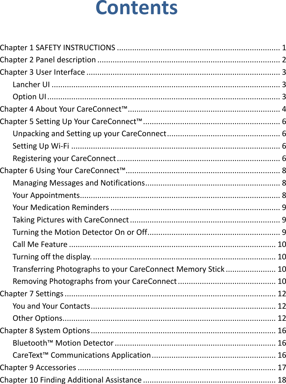 Contents  Chapter 1 SAFETY INSTRUCTIONS ........................................................................... 1 Chapter 2 Panel description .................................................................................... 2 Chapter 3 User Interface ......................................................................................... 3 Lancher UI ......................................................................................................... 3 Option UI ........................................................................................................... 3 Chapter 4 About Your CareConnect™ ...................................................................... 4 Chapter 5 Setting Up Your CareConnect™ ............................................................... 6 Unpacking and Setting up your CareConnect .................................................... 6 Setting Up Wi-Fi ................................................................................................ 6 Registering your CareConnect ........................................................................... 6 Chapter 6 Using Your CareConnect™....................................................................... 8 Managing Messages and Notifications .............................................................. 8 Your Appointments ............................................................................................ 8 Your Medication Reminders .............................................................................. 9 Taking Pictures with CareConnect ..................................................................... 9 Turning the Motion Detector On or Off ............................................................. 9 Call Me Feature ............................................................................................... 10 Turning off the display. .................................................................................... 10 Transferring Photographs to your CareConnect Memory Stick ....................... 10 Removing Photographs from your CareConnect ............................................. 10 Chapter 7 Settings ................................................................................................. 12 You and Your Contacts ..................................................................................... 12 Other Options .................................................................................................. 12 Chapter 8 System Options ..................................................................................... 16 Bluetooth™ Motion Detector .......................................................................... 16 CareText™ Communications Application ......................................................... 16 Chapter 9 Accessories ........................................................................................... 17 Chapter 10 Finding Additional Assistance ............................................................. 18     