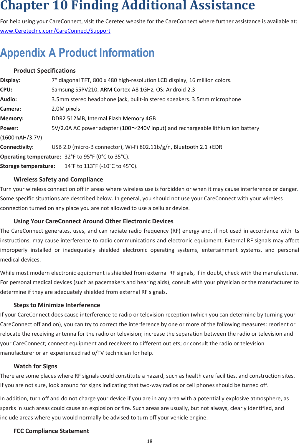 18  Chapter 10 Finding Additional Assistance For help using your CareConnect, visit the Ceretec website for the CareConnect where further assistance is available at: www.CeretecInc.com/CareConnect/Support Appendix A Product Information   Product Specifications   Display:        7&quot; diagonal TFT, 800 x 480 high-resolution LCD display, 16 million colors.   CPU:        Samsung S5PV210, ARM Cortex-A8 1GHz, OS: Android 2.3 Audio:        3.5mm stereo headphone jack, built-in stereo speakers. 3.5mm microphone Camera:       2.0M pixels Memory:      DDR2 512MB, Internal Flash Memory 4GB Power:        5V/2.0A AC power adapter (100～240V input) and rechargeable lithium ion battery (1600mAH/3.7V) Connectivity:     USB 2.0 (micro-B connector), Wi-Fi 802.11b/g/n, Bluetooth 2.1 +EDR Operating temperature:   32°F to 95°F (0°C to 35°C).   Storage temperature:    14°F to 113°F (-10°C to 45°C).   Wireless Safety and Compliance   Turn your wireless connection off in areas where wireless use is forbidden or when it may cause interference or danger. Some specific situations are described below. In general, you should not use your CareConnect with your wireless connection turned on any place you are not allowed to use a cellular device.   Using Your CareConnect Around Other Electronic Devices   The CareConnect generates, uses, and can radiate radio frequency (RF) energy and, if not used in accordance with its instructions, may cause interference to radio communications and electronic equipment. External RF signals may affect improperly  installed  or  inadequately  shielded  electronic  operating  systems,  entertainment  systems,  and  personal medical devices. While most modern electronic equipment is shielded from external RF signals, if in doubt, check with the manufacturer. For personal medical devices (such as pacemakers and hearing aids), consult with your physician or the manufacturer to determine if they are adequately shielded from external RF signals.   Steps to Minimize Interference   If your CareConnect does cause interference to radio or television reception (which you can determine by turning your CareConnect off and on), you can try to correct the interference by one or more of the following measures: reorient or relocate the receiving antenna for the radio or television; increase the separation between the radio or television and your CareConnect; connect equipment and receivers to different outlets; or consult the radio or television manufacturer or an experienced radio/TV technician for help.   Watch for Signs   There are some places where RF signals could constitute a hazard, such as health care facilities, and construction sites. If you are not sure, look around for signs indicating that two-way radios or cell phones should be turned off.   In addition, turn off and do not charge your device if you are in any area with a potentially explosive atmosphere, as sparks in such areas could cause an explosion or fire. Such areas are usually, but not always, clearly identified, and include areas where you would normally be advised to turn off your vehicle engine.   FCC Compliance Statement   