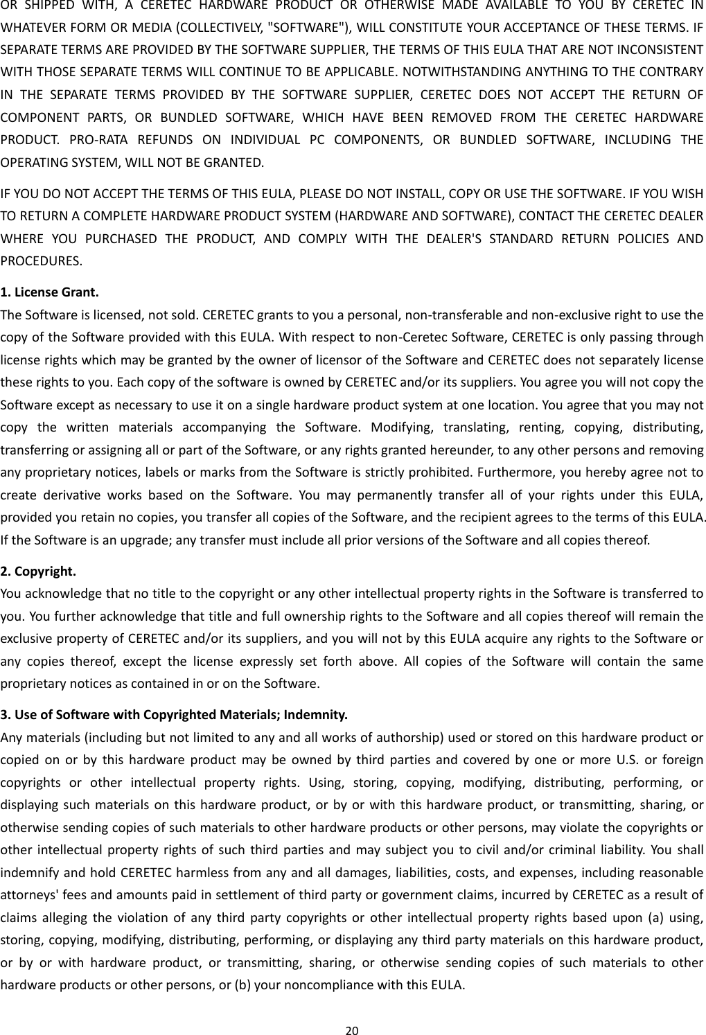 20  OR  SHIPPED  WITH,  A  CERETEC  HARDWARE  PRODUCT  OR  OTHERWISE  MADE  AVAILABLE  TO  YOU  BY  CERETEC  IN WHATEVER FORM OR MEDIA (COLLECTIVELY, &quot;SOFTWARE&quot;), WILL CONSTITUTE YOUR ACCEPTANCE OF THESE TERMS. IF SEPARATE TERMS ARE PROVIDED BY THE SOFTWARE SUPPLIER, THE TERMS OF THIS EULA THAT ARE NOT INCONSISTENT WITH THOSE SEPARATE TERMS WILL CONTINUE TO BE APPLICABLE. NOTWITHSTANDING ANYTHING TO THE CONTRARY IN  THE  SEPARATE  TERMS  PROVIDED  BY  THE  SOFTWARE  SUPPLIER,  CERETEC  DOES  NOT  ACCEPT  THE  RETURN  OF COMPONENT  PARTS,  OR  BUNDLED  SOFTWARE,  WHICH  HAVE  BEEN  REMOVED  FROM  THE  CERETEC  HARDWARE PRODUCT.  PRO-RATA  REFUNDS  ON  INDIVIDUAL  PC  COMPONENTS,  OR  BUNDLED  SOFTWARE,  INCLUDING  THE OPERATING SYSTEM, WILL NOT BE GRANTED. IF YOU DO NOT ACCEPT THE TERMS OF THIS EULA, PLEASE DO NOT INSTALL, COPY OR USE THE SOFTWARE. IF YOU WISH TO RETURN A COMPLETE HARDWARE PRODUCT SYSTEM (HARDWARE AND SOFTWARE), CONTACT THE CERETEC DEALER WHERE  YOU  PURCHASED  THE  PRODUCT,  AND  COMPLY  WITH  THE  DEALER&apos;S  STANDARD  RETURN  POLICIES  AND PROCEDURES. 1. License Grant. The Software is licensed, not sold. CERETEC grants to you a personal, non-transferable and non-exclusive right to use the copy of the Software provided with this EULA. With respect to non-Ceretec Software, CERETEC is only passing through license rights which may be granted by the owner of licensor of the Software and CERETEC does not separately license these rights to you. Each copy of the software is owned by CERETEC and/or its suppliers. You agree you will not copy the Software except as necessary to use it on a single hardware product system at one location. You agree that you may not copy  the  written  materials  accompanying  the  Software.  Modifying,  translating,  renting,  copying,  distributing, transferring or assigning all or part of the Software, or any rights granted hereunder, to any other persons and removing any proprietary notices, labels or marks from the Software is strictly prohibited. Furthermore, you hereby agree not to create  derivative  works  based  on  the  Software.  You  may  permanently  transfer  all  of  your  rights  under  this  EULA, provided you retain no copies, you transfer all copies of the Software, and the recipient agrees to the terms of this EULA. If the Software is an upgrade; any transfer must include all prior versions of the Software and all copies thereof. 2. Copyright. You acknowledge that no title to the copyright or any other intellectual property rights in the Software is transferred to you. You further acknowledge that title and full ownership rights to the Software and all copies thereof will remain the exclusive property of CERETEC and/or its suppliers, and you will not by this EULA acquire any rights to the Software or any  copies  thereof,  except  the  license  expressly  set  forth  above.  All  copies  of  the  Software  will  contain  the  same proprietary notices as contained in or on the Software. 3. Use of Software with Copyrighted Materials; Indemnity. Any materials (including but not limited to any and all works of authorship) used or stored on this hardware product or copied  on  or  by  this  hardware  product  may  be  owned  by  third  parties  and  covered  by  one  or  more  U.S.  or  foreign copyrights  or  other  intellectual  property  rights.  Using,  storing,  copying,  modifying,  distributing,  performing,  or displaying such materials  on  this hardware  product, or  by  or  with this hardware product, or  transmitting, sharing, or otherwise sending copies of such materials to other hardware products or other persons, may violate the copyrights or other intellectual  property rights  of  such  third  parties  and  may subject you  to civil and/or criminal  liability. You  shall indemnify and hold CERETEC harmless from any and all damages, liabilities, costs, and expenses, including reasonable attorneys&apos; fees and amounts paid in settlement of third party or government claims, incurred by CERETEC as a result of claims  alleging  the  violation  of  any  third  party  copyrights  or  other  intellectual  property  rights  based  upon  (a)  using, storing, copying, modifying, distributing, performing, or displaying any third party materials on this hardware product, or  by  or  with  hardware  product,  or  transmitting,  sharing,  or  otherwise  sending  copies  of  such  materials  to  other hardware products or other persons, or (b) your noncompliance with this EULA. 