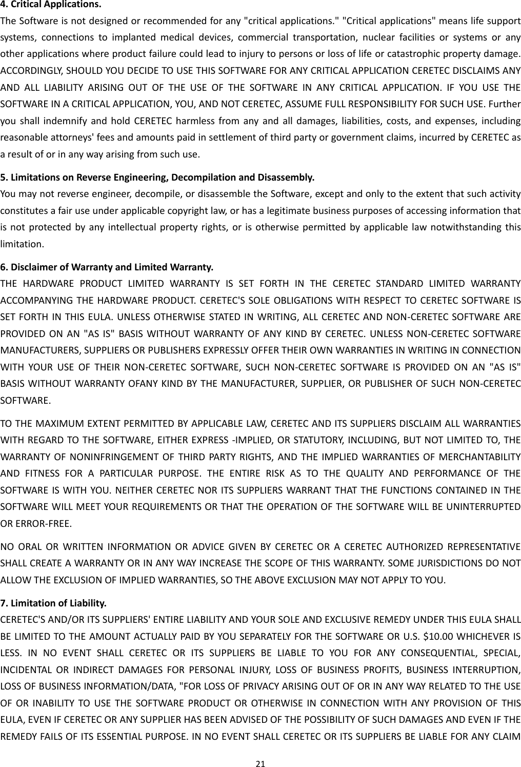21  4. Critical Applications. The Software is not designed or recommended for any &quot;critical applications.&quot; &quot;Critical applications&quot; means life support systems,  connections  to  implanted  medical  devices,  commercial  transportation,  nuclear  facilities  or  systems  or  any other applications where product failure could lead to injury to persons or loss of life or catastrophic property damage. ACCORDINGLY, SHOULD YOU DECIDE TO USE THIS SOFTWARE FOR ANY CRITICAL APPLICATION CERETEC DISCLAIMS ANY AND  ALL  LIABILITY  ARISING  OUT  OF  THE  USE  OF  THE  SOFTWARE  IN  ANY  CRITICAL  APPLICATION.  IF  YOU  USE  THE SOFTWARE IN A CRITICAL APPLICATION, YOU, AND NOT CERETEC, ASSUME FULL RESPONSIBILITY FOR SUCH USE. Further you  shall  indemnify  and  hold  CERETEC  harmless  from  any  and  all  damages,  liabilities, costs, and  expenses,  including reasonable attorneys&apos; fees and amounts paid in settlement of third party or government claims, incurred by CERETEC as a result of or in any way arising from such use. 5. Limitations on Reverse Engineering, Decompilation and Disassembly. You may not reverse engineer, decompile, or disassemble the Software, except and only to the extent that such activity constitutes a fair use under applicable copyright law, or has a legitimate business purposes of accessing information that is not  protected  by  any  intellectual property rights, or is otherwise permitted  by  applicable law notwithstanding this limitation. 6. Disclaimer of Warranty and Limited Warranty. THE  HARDWARE  PRODUCT  LIMITED  WARRANTY  IS  SET  FORTH  IN  THE  CERETEC  STANDARD  LIMITED  WARRANTY ACCOMPANYING THE  HARDWARE PRODUCT. CERETEC&apos;S SOLE OBLIGATIONS WITH RESPECT TO CERETEC SOFTWARE IS SET FORTH IN THIS  EULA. UNLESS OTHERWISE  STATED IN WRITING, ALL  CERETEC AND  NON-CERETEC SOFTWARE ARE PROVIDED  ON  AN  &quot;AS  IS&quot;  BASIS WITHOUT  WARRANTY  OF ANY  KIND  BY  CERETEC.  UNLESS  NON-CERETEC SOFTWARE MANUFACTURERS, SUPPLIERS OR PUBLISHERS EXPRESSLY OFFER THEIR OWN WARRANTIES IN WRITING IN CONNECTION WITH  YOUR  USE  OF  THEIR  NON-CERETEC  SOFTWARE,  SUCH  NON-CERETEC  SOFTWARE  IS  PROVIDED  ON  AN  &quot;AS  IS&quot; BASIS WITHOUT WARRANTY OFANY KIND BY THE MANUFACTURER, SUPPLIER, OR PUBLISHER OF SUCH  NON-CERETEC SOFTWARE. TO THE MAXIMUM EXTENT PERMITTED BY APPLICABLE LAW, CERETEC AND ITS SUPPLIERS DISCLAIM ALL WARRANTIES WITH REGARD TO THE SOFTWARE, EITHER EXPRESS -IMPLIED, OR STATUTORY, INCLUDING, BUT NOT LIMITED TO, THE WARRANTY OF  NONINFRINGEMENT OF  THIRD  PARTY RIGHTS,  AND  THE  IMPLIED  WARRANTIES OF  MERCHANTABILITY AND  FITNESS  FOR  A  PARTICULAR  PURPOSE.  THE  ENTIRE  RISK  AS  TO  THE  QUALITY  AND  PERFORMANCE  OF  THE SOFTWARE IS WITH YOU. NEITHER CERETEC NOR ITS SUPPLIERS WARRANT THAT THE FUNCTIONS CONTAINED IN THE SOFTWARE WILL MEET YOUR REQUIREMENTS OR THAT THE OPERATION OF THE SOFTWARE WILL BE UNINTERRUPTED OR ERROR-FREE. NO  ORAL  OR  WRITTEN  INFORMATION  OR  ADVICE  GIVEN  BY  CERETEC  OR  A  CERETEC  AUTHORIZED  REPRESENTATIVE SHALL CREATE A WARRANTY OR IN ANY WAY INCREASE THE SCOPE OF THIS WARRANTY. SOME JURISDICTIONS DO NOT ALLOW THE EXCLUSION OF IMPLIED WARRANTIES, SO THE ABOVE EXCLUSION MAY NOT APPLY TO YOU. 7. Limitation of Liability. CERETEC&apos;S AND/OR ITS SUPPLIERS&apos; ENTIRE LIABILITY AND YOUR SOLE AND EXCLUSIVE REMEDY UNDER THIS EULA SHALL BE LIMITED TO THE AMOUNT ACTUALLY PAID BY YOU SEPARATELY FOR THE SOFTWARE OR U.S. $10.00 WHICHEVER IS LESS.  IN  NO  EVENT  SHALL  CERETEC  OR  ITS  SUPPLIERS  BE  LIABLE  TO  YOU  FOR  ANY  CONSEQUENTIAL,  SPECIAL, INCIDENTAL  OR  INDIRECT  DAMAGES  FOR  PERSONAL  INJURY,  LOSS  OF  BUSINESS PROFITS,  BUSINESS  INTERRUPTION, LOSS OF BUSINESS INFORMATION/DATA, &quot;FOR LOSS OF PRIVACY ARISING OUT OF OR IN ANY WAY RELATED TO THE USE OF  OR  INABILITY  TO  USE  THE  SOFTWARE  PRODUCT  OR  OTHERWISE  IN  CONNECTION WITH  ANY  PROVISION OF  THIS EULA, EVEN IF CERETEC OR ANY SUPPLIER HAS BEEN ADVISED OF THE POSSIBILITY OF SUCH DAMAGES AND EVEN IF THE REMEDY FAILS OF ITS ESSENTIAL PURPOSE. IN NO EVENT SHALL CERETEC OR ITS SUPPLIERS BE LIABLE FOR ANY CLAIM 