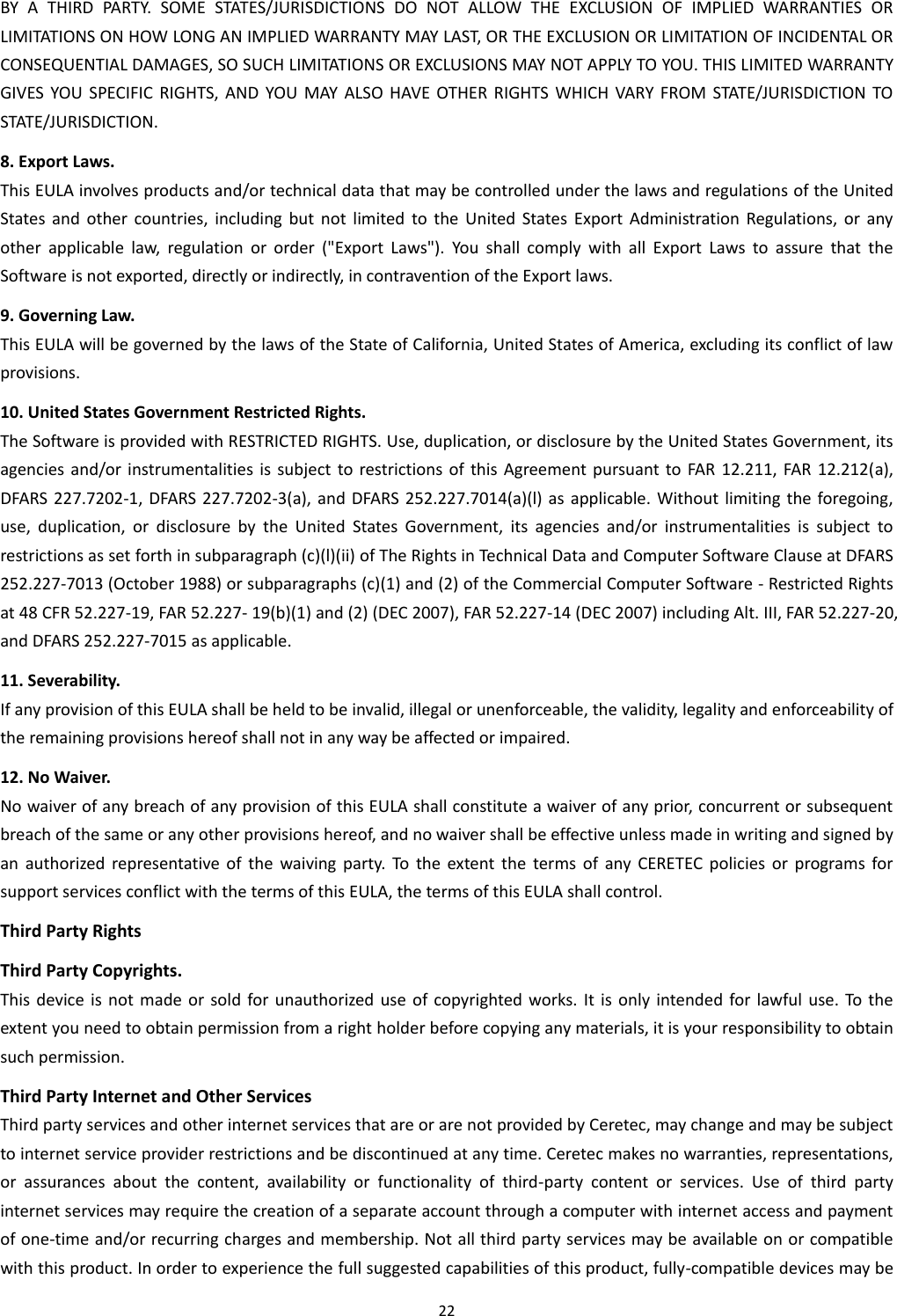 22  BY  A  THIRD  PARTY.  SOME  STATES/JURISDICTIONS  DO  NOT  ALLOW  THE  EXCLUSION  OF  IMPLIED  WARRANTIES  OR LIMITATIONS ON HOW LONG AN IMPLIED WARRANTY MAY LAST, OR THE EXCLUSION OR LIMITATION OF INCIDENTAL OR CONSEQUENTIAL DAMAGES, SO SUCH LIMITATIONS OR EXCLUSIONS MAY NOT APPLY TO YOU. THIS LIMITED WARRANTY GIVES  YOU  SPECIFIC  RIGHTS,  AND  YOU MAY  ALSO HAVE  OTHER  RIGHTS  WHICH  VARY FROM  STATE/JURISDICTION TO STATE/JURISDICTION. 8. Export Laws. This EULA involves products and/or technical data that may be controlled under the laws and regulations of the United States  and  other  countries,  including  but  not  limited  to  the  United  States  Export  Administration  Regulations,  or  any other  applicable  law,  regulation  or  order  (&quot;Export  Laws&quot;).  You  shall  comply  with  all  Export  Laws  to  assure  that  the Software is not exported, directly or indirectly, in contravention of the Export laws.  9. Governing Law. This EULA will be governed by the laws of the State of California, United States of America, excluding its conflict of law provisions. 10. United States Government Restricted Rights. The Software is provided with RESTRICTED RIGHTS. Use, duplication, or disclosure by the United States Government, its agencies and/or instrumentalities is  subject  to  restrictions of  this  Agreement pursuant to FAR 12.211, FAR 12.212(a), DFARS 227.7202-1, DFARS 227.7202-3(a), and DFARS 252.227.7014(a)(l) as applicable. Without limiting the  foregoing, use,  duplication,  or  disclosure  by  the  United  States  Government,  its  agencies  and/or  instrumentalities  is  subject  to restrictions as set forth in subparagraph (c)(l)(ii) of The Rights in Technical Data and Computer Software Clause at DFARS 252.227-7013 (October 1988) or subparagraphs (c)(1) and (2) of the Commercial Computer Software - Restricted Rights at 48 CFR 52.227-19, FAR 52.227- 19(b)(1) and (2) (DEC 2007), FAR 52.227-14 (DEC 2007) including Alt. III, FAR 52.227-20, and DFARS 252.227-7015 as applicable. 11. Severability. If any provision of this EULA shall be held to be invalid, illegal or unenforceable, the validity, legality and enforceability of the remaining provisions hereof shall not in any way be affected or impaired. 12. No Waiver. No waiver of any breach of any provision of this EULA shall constitute a waiver of any prior, concurrent or subsequent breach of the same or any other provisions hereof, and no waiver shall be effective unless made in writing and signed by an  authorized  representative  of  the  waiving  party.  To  the  extent  the  terms  of  any  CERETEC  policies  or  programs  for support services conflict with the terms of this EULA, the terms of this EULA shall control. Third Party Rights Third Party Copyrights. This device is not  made  or  sold  for unauthorized  use  of  copyrighted works. It is only intended for lawful use.  To the extent you need to obtain permission from a right holder before copying any materials, it is your responsibility to obtain such permission. Third Party Internet and Other Services Third party services and other internet services that are or are not provided by Ceretec, may change and may be subject to internet service provider restrictions and be discontinued at any time. Ceretec makes no warranties, representations, or  assurances  about  the  content,  availability  or  functionality  of  third-party  content  or  services.  Use  of  third  party internet services may require the creation of a separate account through a computer with internet access and payment of one-time and/or recurring charges and membership. Not all third party services may be available on or compatible with this product. In order to experience the full suggested capabilities of this product, fully-compatible devices may be 