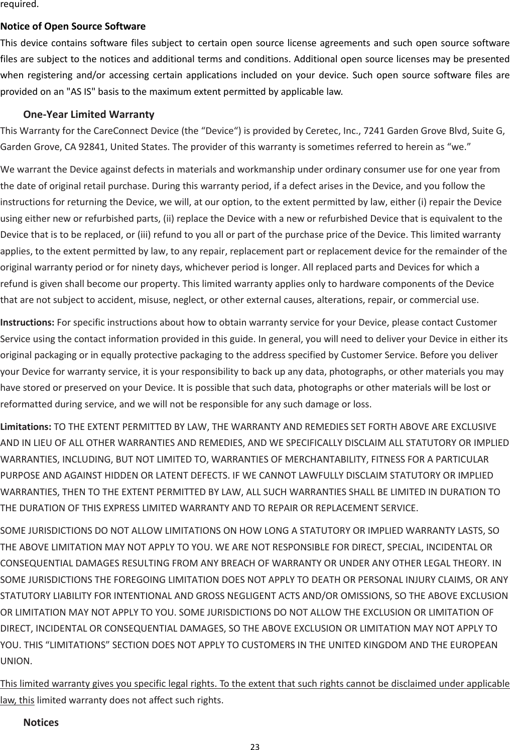 23  required. Notice of Open Source Software This device contains software  files subject to certain open source license agreements and such open source software files are subject to the notices and additional terms and conditions. Additional open source licenses may be presented when  registering  and/or accessing  certain  applications  included  on  your  device.  Such  open  source software  files  are provided on an &quot;AS IS&quot; basis to the maximum extent permitted by applicable law. One-Year Limited Warranty   This Warranty for the CareConnect Device (the “Device“) is provided by Ceretec, Inc., 7241 Garden Grove Blvd, Suite G, Garden Grove, CA 92841, United States. The provider of this warranty is sometimes referred to herein as “we.”   We warrant the Device against defects in materials and workmanship under ordinary consumer use for one year from the date of original retail purchase. During this warranty period, if a defect arises in the Device, and you follow the instructions for returning the Device, we will, at our option, to the extent permitted by law, either (i) repair the Device using either new or refurbished parts, (ii) replace the Device with a new or refurbished Device that is equivalent to the Device that is to be replaced, or (iii) refund to you all or part of the purchase price of the Device. This limited warranty applies, to the extent permitted by law, to any repair, replacement part or replacement device for the remainder of the original warranty period or for ninety days, whichever period is longer. All replaced parts and Devices for which a refund is given shall become our property. This limited warranty applies only to hardware components of the Device that are not subject to accident, misuse, neglect, or other external causes, alterations, repair, or commercial use.   Instructions: For specific instructions about how to obtain warranty service for your Device, please contact Customer Service using the contact information provided in this guide. In general, you will need to deliver your Device in either its original packaging or in equally protective packaging to the address specified by Customer Service. Before you deliver your Device for warranty service, it is your responsibility to back up any data, photographs, or other materials you may have stored or preserved on your Device. It is possible that such data, photographs or other materials will be lost or reformatted during service, and we will not be responsible for any such damage or loss.   Limitations: TO THE EXTENT PERMITTED BY LAW, THE WARRANTY AND REMEDIES SET FORTH ABOVE ARE EXCLUSIVE AND IN LIEU OF ALL OTHER WARRANTIES AND REMEDIES, AND WE SPECIFICALLY DISCLAIM ALL STATUTORY OR IMPLIED WARRANTIES, INCLUDING, BUT NOT LIMITED TO, WARRANTIES OF MERCHANTABILITY, FITNESS FOR A PARTICULAR PURPOSE AND AGAINST HIDDEN OR LATENT DEFECTS. IF WE CANNOT LAWFULLY DISCLAIM STATUTORY OR IMPLIED WARRANTIES, THEN TO THE EXTENT PERMITTED BY LAW, ALL SUCH WARRANTIES SHALL BE LIMITED IN DURATION TO THE DURATION OF THIS EXPRESS LIMITED WARRANTY AND TO REPAIR OR REPLACEMENT SERVICE.   SOME JURISDICTIONS DO NOT ALLOW LIMITATIONS ON HOW LONG A STATUTORY OR IMPLIED WARRANTY LASTS, SO THE ABOVE LIMITATION MAY NOT APPLY TO YOU. WE ARE NOT RESPONSIBLE FOR DIRECT, SPECIAL, INCIDENTAL OR CONSEQUENTIAL DAMAGES RESULTING FROM ANY BREACH OF WARRANTY OR UNDER ANY OTHER LEGAL THEORY. IN SOME JURISDICTIONS THE FOREGOING LIMITATION DOES NOT APPLY TO DEATH OR PERSONAL INJURY CLAIMS, OR ANY STATUTORY LIABILITY FOR INTENTIONAL AND GROSS NEGLIGENT ACTS AND/OR OMISSIONS, SO THE ABOVE EXCLUSION OR LIMITATION MAY NOT APPLY TO YOU. SOME JURISDICTIONS DO NOT ALLOW THE EXCLUSION OR LIMITATION OF DIRECT, INCIDENTAL OR CONSEQUENTIAL DAMAGES, SO THE ABOVE EXCLUSION OR LIMITATION MAY NOT APPLY TO YOU. THIS “LIMITATIONS” SECTION DOES NOT APPLY TO CUSTOMERS IN THE UNITED KINGDOM AND THE EUROPEAN UNION.   This limited warranty gives you specific legal rights. To the extent that such rights cannot be disclaimed under applicable law, this limited warranty does not affect such rights. Notices 