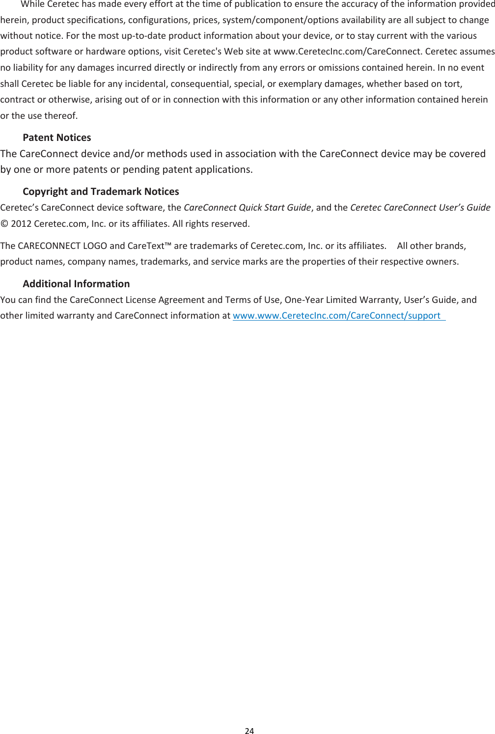 24  While Ceretec has made every effort at the time of publication to ensure the accuracy of the information provided herein, product specifications, configurations, prices, system/component/options availability are all subject to change without notice. For the most up-to-date product information about your device, or to stay current with the various product software or hardware options, visit Ceretec&apos;s Web site at www.CeretecInc.com/CareConnect. Ceretec assumes no liability for any damages incurred directly or indirectly from any errors or omissions contained herein. In no event shall Ceretec be liable for any incidental, consequential, special, or exemplary damages, whether based on tort, contract or otherwise, arising out of or in connection with this information or any other information contained herein or the use thereof. Patent Notices   The CareConnect device and/or methods used in association with the CareConnect device may be covered by one or more patents or pending patent applications.   Copyright and Trademark Notices   Ceretec’s CareConnect device software, the CareConnect Quick Start Guide, and the Ceretec CareConnect User’s Guide ©  2012 Ceretec.com, Inc. or its affiliates. All rights reserved.   The CARECONNECT LOGO and CareText™ are trademarks of Ceretec.com, Inc. or its affiliates.    All other brands, product names, company names, trademarks, and service marks are the properties of their respective owners. Additional Information   You can find the CareConnect License Agreement and Terms of Use, One-Year Limited Warranty, User’s Guide, and other limited warranty and CareConnect information at www.www.CeretecInc.com/CareConnect/support        