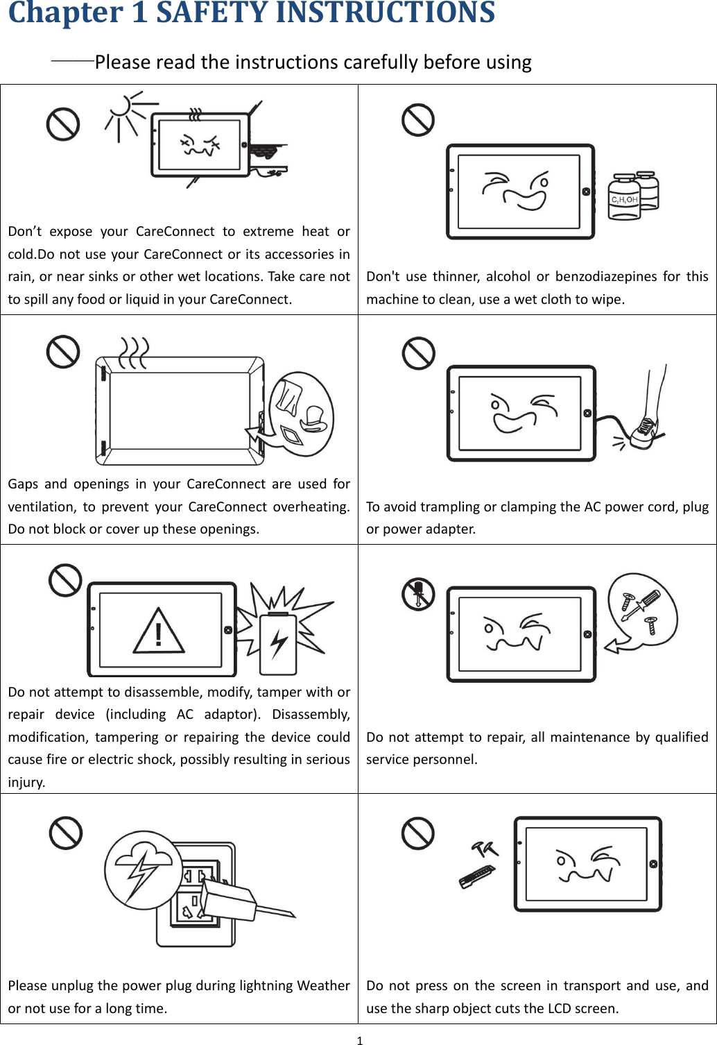 1  Chapter 1 SAFETY INSTRUCTIONS ——Please read the instructions carefully before using  Don’t  expose  your  CareConnect  to  extreme  heat  or cold.Do not use your CareConnect or its accessories in rain, or near sinks or other wet locations. Take care not to spill any food or liquid in your CareConnect.   Don&apos;t  use  thinner,  alcohol  or  benzodiazepines  for  this machine to clean, use a wet cloth to wipe. Gaps  and  openings  in  your  CareConnect  are  used  for ventilation,  to  prevent  your  CareConnect  overheating. Do not block or cover up these openings.   To avoid trampling or clamping the AC power cord, plug or power adapter.  Do not attempt to disassemble, modify, tamper with or repair  device  (including  AC  adaptor).  Disassembly, modification,  tampering  or  repairing  the  device  could cause fire or electric shock, possibly resulting in serious injury.  Do not attempt to repair, all maintenance by qualified service personnel.  Please unplug the power plug during lightning Weather or not use for a long time.  Do  not press  on  the  screen  in  transport and  use,  and use the sharp object cuts the LCD screen. 