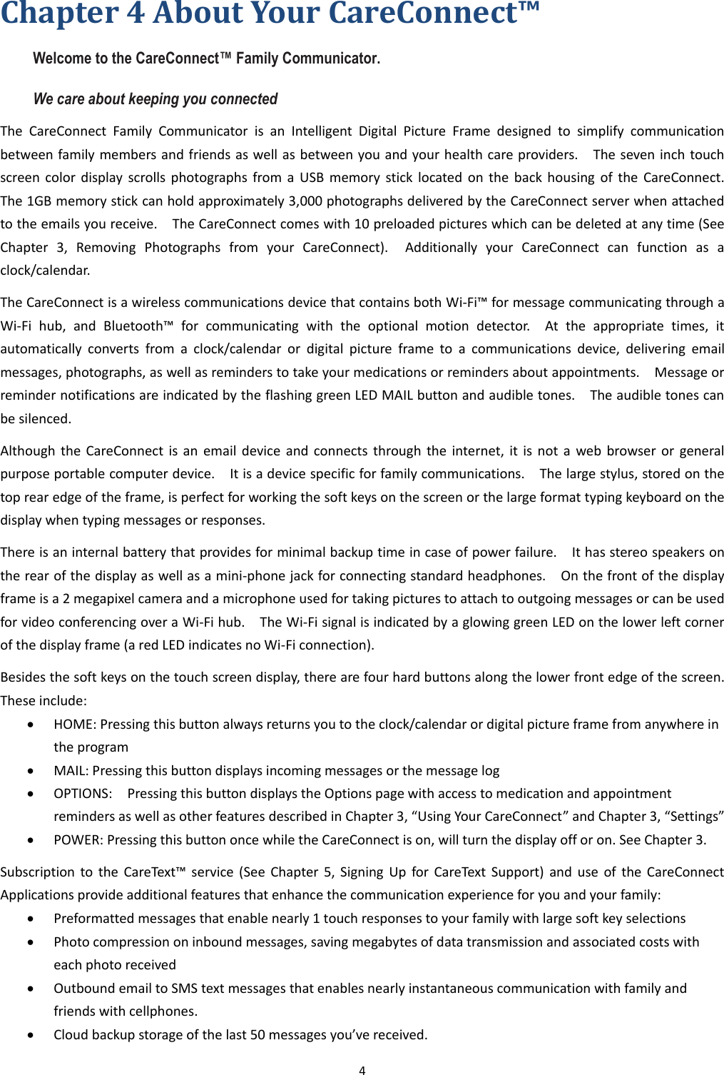 4  Chapter 4 About Your CareConnect™     Welcome to the CareConnect™ Family Communicator.     We care about keeping you connected The  CareConnect  Family  Communicator  is  an  Intelligent  Digital  Picture  Frame  designed  to  simplify  communication between family members and friends as well as between you and your health care providers.    The seven inch touch screen color  display  scrolls  photographs from a  USB  memory  stick  located on  the  back  housing  of  the  CareConnect.   The 1GB memory stick can hold approximately 3,000 photographs delivered by the CareConnect server when attached to the emails you receive.    The CareConnect comes with 10 preloaded pictures which can be deleted at any time (See Chapter  3,  Removing  Photographs  from  your  CareConnect).    Additionally  your  CareConnect  can  function  as  a clock/calendar.     The CareConnect is a wireless communications device that contains both Wi-Fi™ for message communicating through a Wi-Fi  hub,  and  Bluetooth™  for  communicating  with  the  optional  motion  detector.    At  the  appropriate  times,  it automatically  converts  from  a  clock/calendar  or  digital  picture  frame  to  a  communications  device,  delivering  email messages, photographs, as well as reminders to take your medications or reminders about appointments.    Message or reminder notifications are indicated by the flashing green LED MAIL button and audible tones.    The audible tones can be silenced. Although  the  CareConnect  is  an  email  device  and  connects through the  internet, it  is  not  a  web  browser or  general purpose portable computer device.    It is a device specific for family communications.    The large stylus, stored on the top rear edge of the frame, is perfect for working the soft keys on the screen or the large format typing keyboard on the display when typing messages or responses. There is an internal battery that provides for minimal backup time in case of power failure.    It has stereo speakers on the rear of the display as well as a mini-phone jack for connecting standard headphones.    On the front of the display frame is a 2 megapixel camera and a microphone used for taking pictures to attach to outgoing messages or can be used for video conferencing over a Wi-Fi hub.    The Wi-Fi signal is indicated by a glowing green LED on the lower left corner of the display frame (a red LED indicates no Wi-Fi connection). Besides the soft keys on the touch screen display, there are four hard buttons along the lower front edge of the screen.   These include:  HOME: Pressing this button always returns you to the clock/calendar or digital picture frame from anywhere in the program  MAIL: Pressing this button displays incoming messages or the message log  OPTIONS:    Pressing this button displays the Options page with access to medication and appointment reminders as well as other features described in Chapter 3, “Using Your CareConnect” and Chapter 3, “Settings”  POWER: Pressing this button once while the CareConnect is on, will turn the display off or on. See Chapter 3. Subscription  to  the  CareText™ service  (See  Chapter  5,  Signing  Up  for  CareText  Support)  and  use  of  the  CareConnect Applications provide additional features that enhance the communication experience for you and your family:  Preformatted messages that enable nearly 1 touch responses to your family with large soft key selections  Photo compression on inbound messages, saving megabytes of data transmission and associated costs with each photo received  Outbound email to SMS text messages that enables nearly instantaneous communication with family and friends with cellphones.  Cloud backup storage of the last 50 messages you’ve received. 