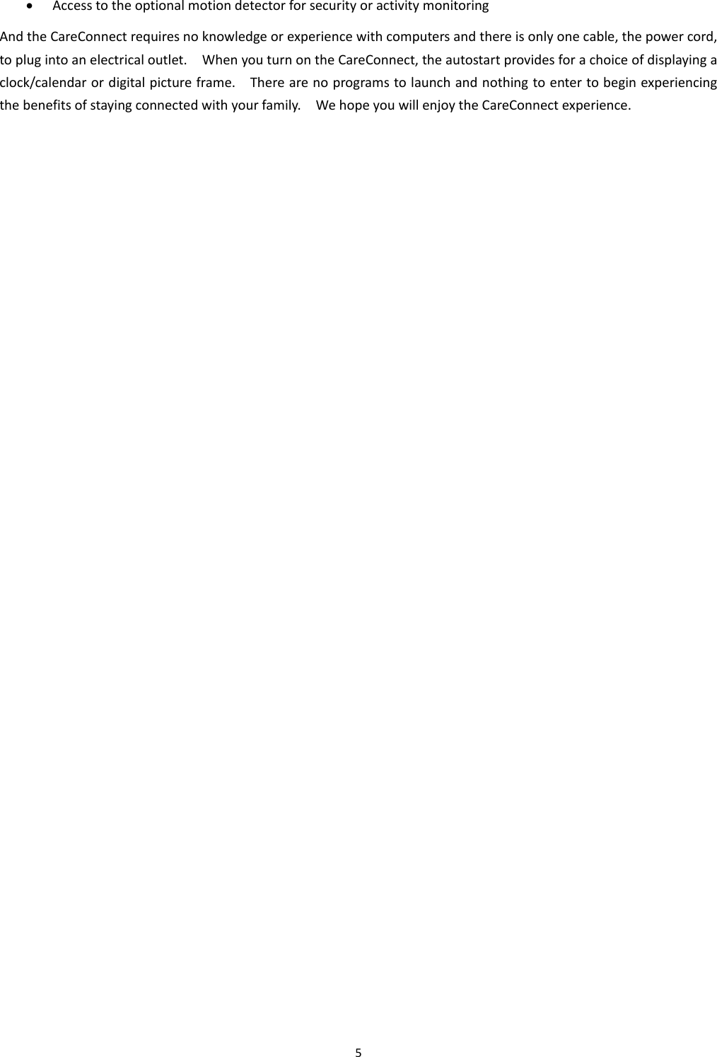 5   Access to the optional motion detector for security or activity monitoring And the CareConnect requires no knowledge or experience with computers and there is only one cable, the power cord, to plug into an electrical outlet.    When you turn on the CareConnect, the autostart provides for a choice of displaying a clock/calendar or digital picture frame.    There are no programs to launch and nothing to enter to begin experiencing the benefits of staying connected with your family.    We hope you will enjoy the CareConnect experience.   