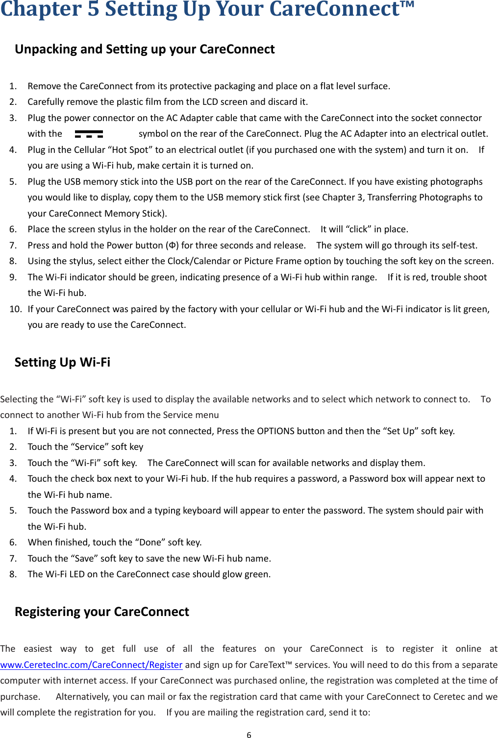 6  Chapter 5 Setting Up Your CareConnect™ Unpacking and Setting up your CareConnect   1. Remove the CareConnect from its protective packaging and place on a flat level surface. 2. Carefully remove the plastic film from the LCD screen and discard it. 3. Plug the power connector on the AC Adapter cable that came with the CareConnect into the socket connector with the                              symbol on the rear of the CareConnect. Plug the AC Adapter into an electrical outlet.   4. Plug in the Cellular “Hot Spot” to an electrical outlet (if you purchased one with the system) and turn it on.    If you are using a Wi-Fi hub, make certain it is turned on. 5. Plug the USB memory stick into the USB port on the rear of the CareConnect. If you have existing photographs you would like to display, copy them to the USB memory stick first (see Chapter 3, Transferring Photographs to your CareConnect Memory Stick). 6. Place the screen stylus in the holder on the rear of the CareConnect.    It will “click” in place. 7. Press and hold the Power button (Ф) for three seconds and release.    The system will go through its self-test. 8. Using the stylus, select either the Clock/Calendar or Picture Frame option by touching the soft key on the screen. 9. The Wi-Fi indicator should be green, indicating presence of a Wi-Fi hub within range.    If it is red, trouble shoot the Wi-Fi hub. 10. If your CareConnect was paired by the factory with your cellular or Wi-Fi hub and the Wi-Fi indicator is lit green, you are ready to use the CareConnect. Setting Up Wi-Fi Selecting the “Wi-Fi” soft key is used to display the available networks and to select which network to connect to.    To connect to another Wi-Fi hub from the Service menu 1. If Wi-Fi is present but you are not connected, Press the OPTIONS button and then the “Set Up” soft key. 2. Touch the “Service” soft key 3. Touch the “Wi-Fi” soft key.    The CareConnect will scan for available networks and display them. 4. Touch the check box next to your Wi-Fi hub. If the hub requires a password, a Password box will appear next to the Wi-Fi hub name. 5. Touch the Password box and a typing keyboard will appear to enter the password. The system should pair with the Wi-Fi hub. 6. When finished, touch the “Done” soft key. 7. Touch the “Save” soft key to save the new Wi-Fi hub name. 8. The Wi-Fi LED on the CareConnect case should glow green. Registering your CareConnect       The  easiest  way  to  get  full  use  of  all  the  features  on  your  CareConnect  is  to  register  it  online  at www.CeretecInc.com/CareConnect/Register and sign up for CareText™ services. You will need to do this from a separate computer with internet access. If your CareConnect was purchased online, the registration was completed at the time of purchase.      Alternatively, you can mail or fax the registration card that came with your CareConnect to Ceretec and we will complete the registration for you.    If you are mailing the registration card, send it to: 