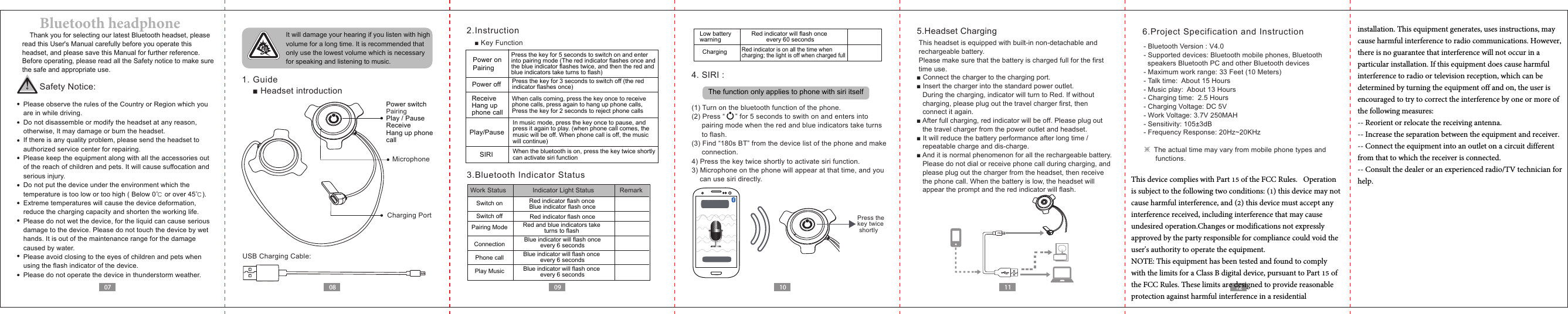 Charging PortMicrophone SIRI0807 09 10 12116.Project Specification and Instruction- Bluetooth Version : V4.0- Supported devices: Bluetooth mobile phones, Bluetooth   speakers Bluetooth PC and other Bluetooth devices- Maximum work range: 33 Feet (10 Meters)- Talk time:  About 15 Hours- Music play:  About 13 Hours- Charging time:  2.5 Hours- Charging Voltage: DC 5V- Work Voltage: 3.7V 250MAH- Sensitivity: 105±3dB - Frequency Response: 20Hz~20KHz※  The actual time may vary from mobile phone types and      functions.    Thank you for selecting our latest Bluetooth headset, please read this User&apos;s Manual carefully before you operate this headset, and please save this Manual for further reference. Before operating, please read all the Safety notice to make sure the safe and appropriate use.Safety Notice:  Please observe the rules of the Country or Region which you   are in while driving.  Do not disassemble or modify the headset at any reason,   otherwise, It may damage or burn the headset.  If there is any quality problem, please send the headset to   authorized service center for repairing.  Please keep the equipment along with all the accessories out   of the reach of children and pets. It will cause suffocation and   serious injury.  Do not put the device under the environment which the   temperature is too low or too high ( Below 0℃ or over 45℃).  Extreme temperatures will cause the device deformation,  reduce the charging capacity and shorten the working life.  Please do not wet the device, for the liquid can cause serious   damage to the device. Please do not touch the device by wet   hands. It is out of the maintenance range for the damage   caused by water.  Please avoid closing to the eyes of children and pets when   using the flash indicator of the device.  Please do not operate the device in thunderstorm weather. It will damage your hearing if you listen with high volume for a long time. It is recommended that only use the lowest volume which is necessary for speaking and listening to music.  1. Guide■Headset introductionUSB Charging Cable:2.Instruction■ Key Function3.Bluetooth Indicator Status5.Headset ChargingThis headset is equipped with built-in non-detachable and rechargeable battery.Please make sure that the battery is charged full for the first time use.Power switchPairingPlay / PauseReceiveHang up phone call4. SIRI :The function only applies to phone with siri itself语音控制■ Connect the charger to the charging port.■ Insert the charger into the standard power outlet. During the charging, indicator will turn to Red. If withoutcharging, please plug out the travel charger first, then connect it again. ■ After full charging, red indicator will be off. Please plug outthe travel charger from the power outlet and headset.■ It will reduce the battery performance after long time / repeatable charge and dis-charge.■ And it is normal phenomenon for all the rechargeable battery. Please do not dial or receive phone call during charging, and please plug out the charger from the headset, then receive the phone call. When the battery is low, the headset will appear the prompt and the red indicator will flash.Power on PairingPower offReceiveHang upphone callPlay/PausePress the key for 3 seconds to switch off (the red indicator flashes once)Press the key for 5 seconds to switch on and enterinto pairing mode (The red indicator flashes once and the blue indicator flashes twice, and then the red and blue indicators take turns to flash)When calls coming, press the key once to receive phone calls, press again to hang up phone calls,  Press the key for 2 seconds to reject phone callsIn music mode, press the key once to pause, and press it again to play. (when phone call comes, the music will be off. When phone call is off, the music will continue)When the bluetooth is on, press the key twice shortlycan activate siri function Work Status  Indicator Light Status RemarkSwitch on Red indicator flash onceBlue indicator flash onceSwitch off Red indicator flash onceConnectionPhone call Blue indicator will flash once every 6 secondsBlue indicator will flash onceevery 6 secondsBlue indicator will flash once every 6 secondsPlay MusicPairing Mode Red and blue indicators take turns to flash ChargingLow battery warningRed indicator is on all the time when charging; the light is off when charged fullRed indicator will flash once every 60 seconds(1) Turn on the bluetooth function of the phone.(2) Press “     ” for 5 seconds to swith on and enters into      pairing mode when the red and blue indicators take turns     to flash.(3) Find “180s BT” from the device list of the phone and make      connection.4) Press the key twice shortly to activate siri function.3) Microphone on the phone will appear at that time, and you can use siri directly.  Bluetooth headphonePress the key twice shortly  This device complies with Part 15 of the FCC Rules.   Operation is subject to the following two conditions: (1) this device may not cause harmful interference, and (2) this device must accept any interference received, including interference that may cause undesired operation.Changes or modifications not expressly approved by the party responsible for compliance could void the user&apos;s authority to operate the equipment.NOTE: This equipment has been tested and found to comply with the limits for a Class B digital device, pursuant to Part 15 of the FCC Rules. These limits are designed to provide reasonable protection against harmful interference in a residential installation. This equipment generates, uses instructions, may  cause harmful interference to radio communications. However, there is no guarantee that interference will not occur in a particular installation. If this equipment does cause harmful interference to radio or television reception, which can be determined by turning the equipment off and on, the user is encouraged to try to correct the interference by one or more of the following measures:-- Reorient or relocate the receiving antenna.-- Increase the separation between the equipment and receiver.-- Connect the equipment into an outlet on a circuit different from that to which the receiver is connected.-- Consult the dealer or an experienced radio/TV technician for help.