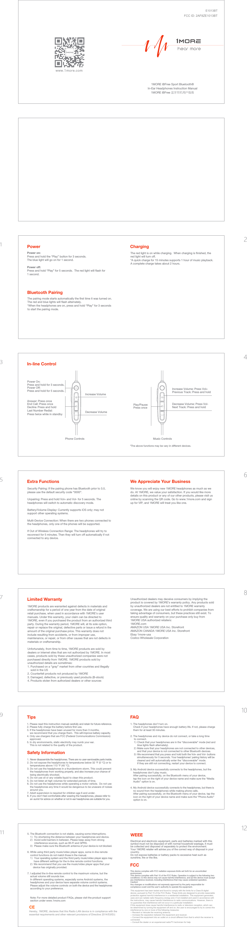 www.1more.com1MORE iBFree Sport Bluetooth®In-Ear Headphones Instruction Manual1MORE iBFree 蓝牙耳机用户指南Power on: Press and hold the “Play” button for 3 seconds.  The blue light will go on for 1 second.Power off:Press and hold “Play” for 5 seconds.  The red light will ﬂash for 1 second.ChargingBluetooth PairingPowerThe pairing mode starts automatically the ﬁrst time it was turned on. The red and blue lights will ﬂash alternately. *When the headphones are on, press and hold “Play” for 3 seconds to start the pairing mode.The red light is on while charging.  When charging is ﬁnished, the red light will turn off.*A quick charge for 15 minutes supports 1 hour of music playback. A complete charge takes about 2 hours.Answer: Press onceEnd Call: Press onceDecline: Press and holdLast Number Redial: Press twice while in standby  Power On:Press and hold for 3 seconds.Power Off:Press and hold for 5 seconds. Increase Volume Increase Volume: Press Vol+Previous Track: Press and holdIn-line ControlPhone ControlsDecrease Volume*The above functions may be vary in different devices.Play/Pause: Press once Decrease Volume: Press Vol-Next Track: Press and holdMusic ControlsExtra Functions We Appreciate Your BusinessSecurity Pairing: If the pairing phone has Bluetooth prior to 3.0, please use the default security code “0000”.Unpairing: Press and hold Vol+ and Vol- for 5 seconds. The headphones will switch to automatic discovery mode.Battery/Volume Display: Currently supports iOS only; may not support other operating systems.Multi-Device Connection: When there are two phones connected to the headphones, only one of the phones will be supported. If Out of Wireless Connection Range: The headphones will try to reconnect for 5 minutes. Then they will turn off automatically if not connected to any device.We know you will enjoy new 1MORE headphones as much as we do. At 1MORE, we value your satisfaction. If you would like more details on this product or any of our other products, please visit us online by scanning the QR code. Go to www.1more.com and sign up for VIP, and 1MORE will treat you like one.1MORE products are warranted against defects in materials and craftsmanship for a period of one year from the date of original retail purchase, when used in accordance with 1MORE’s user manuals. Under this warranty, your claim can be directed to 1MORE, even if you purchased the product from an authorized third party. During the warranty period, 1MORE will, at its sole option, repair or replace the original, defective parts or issue a refund in the amount of the original purchase price. This warranty does not include resulting from accidents, or from improper use, maintenance, or repair, or from other causes that are not defects in materials or craftsmanship.Unfortunately, from time to time, 1MORE products are sold by dealers or internet sites that are not authorized by 1MORE. In most cases, products sold by these unauthorized companies were not purchased directly from 1MORE. 1MORE products sold by unauthorized details are sometimes:1. Purchased on a “gray” market from other countries and illegally sold in the US2. Counterfeit products not produced by 1MORE3. Damaged, defective, or previously used products (B-stock)4. Products stolen from authorized dealers or other sourcesUnauthorized dealers may deceive consumers by implying the product is covered by 1MORE’s warranty policy. Any products sold by unauthorized dealers are not entitled to 1MORE warranty coverage. We are using our best efforts to prohibit companies from taking advantage of consumers, but these practices still exist. To ensure quality and warranty on your purchase only buy from 1MORE USA authorized retailers:1MORE.comAMAZON USA 1MORE USA Inc. StorefrontAMAZON CANADA 1MORE USA Inc. StorefrontEbay 1more-usaCostco Wholesale CorporationLimited Warranty 1. Please read this instruction manual carefully and retain for future reference.2. Please fully charge the battery before ﬁrst use.3. If the headphones have been unused for more than 3 months, we recommend that you charge them.  This will improve battery capacity.4. Only use chargers that are FCC (Federal Communications Commission) approved.5. In dry environments, static electricity may numb your ear.This is not related to the quality of the product.1. Never disassemble the headphones. There are no user-serviceable parts inside.2. Do not expose the headphones to temperatures below 32 °F (0 °C) or to temperatures above 113 °F (45 °C).3. Do not use the headphones in a thunderstorm storm. This could prevent the headphones from working properly, and also increase your chance of being electrically shocked.4. Do not use oil or any volatile liquid to clean this product.5. Do not listen at high volumes for extended periods of time.6. Do not use the headphones while operating a motor vehicle.  Do not use the headphones any time it would be dangerous to be unaware of noises around you.7. Adult supervision is required for children age 6 and under.8. If you don&apos;t feel comfortable after wearing the headphones, please refer toan aurist for advice on whether or not in-ear headphones are suitable for you.TipsSafety InformationFAQ1. The headphones don’t turn on.Check if your headphones have enough battery life. If not, please charge them for at least 30 minutes.2. The headphones and my device do not connect, or take a long time to connect. 1）Check that your headphones are in the “discoverable” mode (red and           blue lights ﬂash alternately).     2）Make sure that your headphones are not connected to other devices,           and that your device is not connected to other Bluetooth devices.     3）We recommend that you press and hold both the Vol+ and Vol- buttons           simultaneously for 5 seconds. Your headphones’ pairing history will be           cleared and will automatically enter the “discoverable” mode.          If they are still not connecting, restart your device to connect.3. My Android device successfully connects to the headphones, but the headphones don&apos;t play music.After pairing successfully, on the Bluetooth menu of your device, tap the icon on the right of your device name and make sure the “Media Audio” option is on.4. My Android device successfully connects to the headphones, but there is no sound from the headphones while making phone calls.After pairing successfully, on the Bluetooth menu of your device, tap the icon on the right of your device name and make sure the “Phone Audio” option is on. 5. The Bluetooth connection is not stable, causing some interruptions.1）Try shortening the distance between your headphones and device.2）Avoid solid barriers in between. Please keep away from strong interference sources, such as Wi-Fi and GPRS.3）Please make sure the Bluetooth antenna of your device is not blocked.6. While using third party music/video player apps, some in-line remote control functions do not match those in the manual. 1）Your operating system and the third party music/video player apps may have different settings for the in-line remote control functions.     2）We recommend that you use the music/video player apps that your         device has originally provided.7. I adjusted the in-line remote control to the maximum volume, but the actual volume still sounds low.In different operating systems, especially some Android systems, the headphones and your device have separate volume control systems. Please adjust the volume controls on both the device and the headphones according to your preference.    Note: For more detailed product FAQs, please visit the product support     section under www.1more.comWEEEElectrical and electronic equipment, parts and batteries marked with this symbol must not be disposed of with normal household wastage, it must be collected and disposed of separately to protect the environment.Your 1MORE retailer will advise you of the correct way of disposal in your country.Do not expose batteries or battery packs to excessive heat such as sunshine, ﬁre or the like.FCCThis device complies with FCC radiation exposure limits set forth for an uncontrolled environment.This device complies with Part 15 of the FCC Rules. Operation is subject to the following two conditions: (1) this device may not cause harmful interference, and (2) this device must accept any interference received, including interference that may cause undesired operation.Caution!  Any changes or modiﬁcations not expressly approved by the party responsible for compliance could void the user&apos;s authority to operate the equipment.123456789101112CEHereby, 1MORE, declares that this Radio LAN device is in compliance with the essential requirements and other relevant provisions of Directive 2014/53/EU.This equipment has been tested and found to comply with the limits for a Class B digital device, pursuant to Part 15 of the FCC Rules. These limits are designed to provide reasonable protection against harmful interference in a residential installation. This equipment generates, uses and can radiate radio frequency energy and, if not installed and used in accordance with the instructions, may cause harmful interference to radio communications. However, there is no guarantee that interference will not occur in a particular installation.If this equipment does cause harmful interference to radio or television reception, which can be determined by turning the equipment off and on, the user is encouraged to try to correct the interference by one or more of the following measures:-- Reorient or relocate the receiving antenna.-- Increase the separation between the equipment and receiver.-- Connect the equipment into an outlet on a circuit different from that to which the receiver is connected.-- Consult the dealer or an experienced radio/TV technician for helpE1013BTFCC ID: 2AF8ZE1013BT