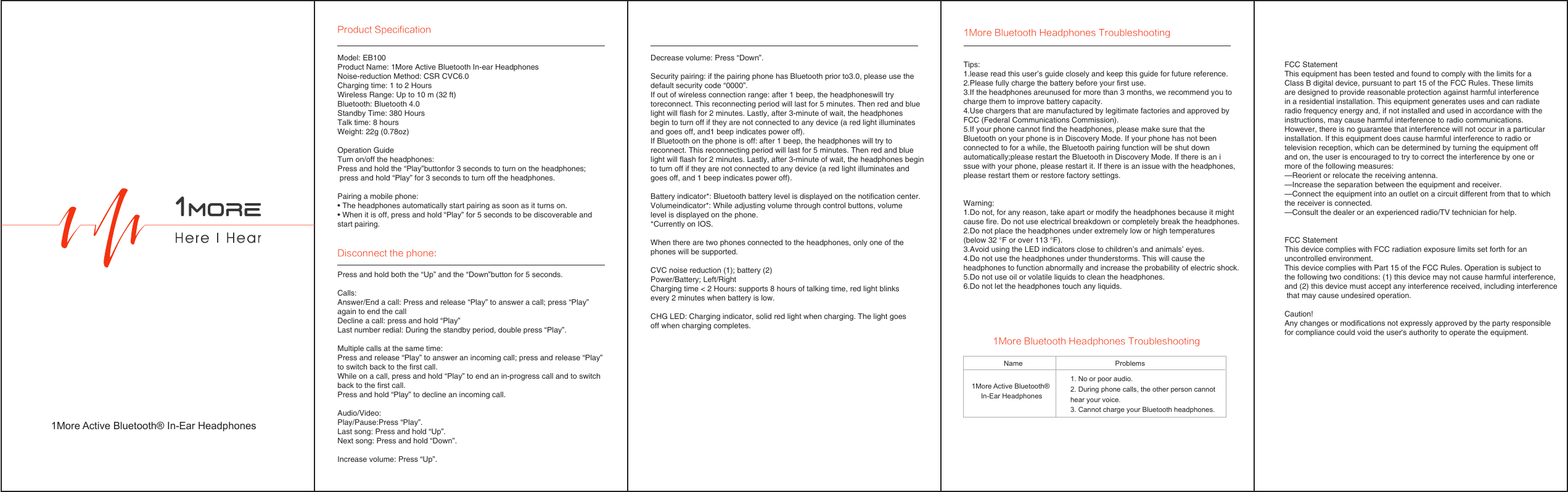 Tips:1.lease read this user’s guide closely and keep this guide for future reference.2.Please fully charge the battery before your first use. 3.If the headphones areunused for more than 3 months, we recommend you to charge them to improve battery capacity.4.Use chargers that are manufactured by legitimate factories and approved by FCC (Federal Communications Commission).5.If your phone cannot find the headphones, please make sure that the Bluetooth on your phone is in Discovery Mode. If your phone has not been connected to for a while, the Bluetooth pairing function will be shut down automatically;please restart the Bluetooth in Discovery Mode. If there is an issue with your phone, please restart it. If there is an issue with the headphones, please restart them or restore factory settings.Warning:1.Do not, for any reason, take apart or modify the headphones because it might cause fire. Do not use electrical breakdown or completely break the headphones.2.Do not place the headphones under extremely low or high temperatures (below 32 °F or over 113 °F).3.Avoid using the LED indicators close to children’s and animals’ eyes.4.Do not use the headphones under thunderstorms. This will cause the headphones to function abnormally and increase the probability of electric shock.5.Do not use oil or volatile liquids to clean the headphones. 6.Do not let the headphones touch any liquids.Name1More Active Bluetooth® In-Ear HeadphonesProblems1. No or poor audio.2. During phone calls, the other person cannot hear your voice.3. Cannot charge your Bluetooth headphones.1More Active Bluetooth® In-Ear HeadphonesModel: EB100Product Name: 1More Active Bluetooth In-ear HeadphonesNoise-reduction Method: CSR CVC6.0Charging time: 1 to 2 HoursWireless Range: Up to 10 m (32 ft)Bluetooth: Bluetooth 4.0Standby Time: 380 HoursTalk time: 8 hoursWeight: 22g (0.78oz)Operation GuideTurn on/off the headphones:Press and hold the “Play”buttonfor 3 seconds to turn on the headphones; press and hold “Play” for 3 seconds to turn off the headphones.Pairing a mobile phone:• The headphones automatically start pairing as soon as it turns on.• When it is off, press and hold “Play” for 5 seconds to be discoverable and start pairing.Decrease volume: Press “Down”.Security pairing: if the pairing phone has Bluetooth prior to3.0, please use the default security code “0000”.If out of wireless connection range: after 1 beep, the headphoneswill try toreconnect. This reconnecting period will last for 5 minutes. Then red and blue light will flash for 2 minutes. Lastly, after 3-minute of wait, the headphones begin to turn off if they are not connected to any device (a red light illuminates and goes off, and1 beep indicates power off).If Bluetooth on the phone is off: after 1 beep, the headphones will try to reconnect. This reconnecting period will last for 5 minutes. Then red and blue light will flash for 2 minutes. Lastly, after 3-minute of wait, the headphones begin to turn off if they are not connected to any device (a red light illuminates and goes off, and 1 beep indicates power off).Battery indicator*: Bluetooth battery level is displayed on the notification center.Volumeindicator*: While adjusting volume through control buttons, volume level is displayed on the phone.*Currently on IOS.When there are two phones connected to the headphones, only one of the phones will be supported. CVC noise reduction (1); battery (2)Power/Battery; Left/Right Charging time &lt; 2 Hours: supports 8 hours of talking time, red light blinks every 2 minutes when battery is low. CHG LED: Charging indicator, solid red light when charging. The light goes off when charging completes.Press and hold both the “Up” and the “Down”button for 5 seconds.Calls:Answer/End a call: Press and release “Play” to answer a call; press “Play” again to end the callDecline a call: press and hold “Play”Last number redial: During the standby period, double press “Play”.Multiple calls at the same time: Press and release “Play” to answer an incoming call; press and release “Play” to switch back to the first call.While on a call, press and hold “Play” to end an in-progress call and to switch back to the first call.Press and hold “Play” to decline an incoming call.Audio/Video:Play/Pause:Press “Play”.Last song: Press and hold “Up”.Next song: Press and hold “Down”.Increase volume: Press “Up”.Product SpecificationDisconnect the phone:1More Bluetooth Headphones Troubleshooting1More Bluetooth Headphones TroubleshootingFCC Statement This equipment has been tested and found to comply with the limits for a Class B digital device, pursuant to part 15 of the FCC Rules. These limits are designed to provide reasonable protection against harmful interference in a residential installation. This equipment generates uses and can radiate radio frequency energy and, if not installed and used in accordance with the instructions, may cause harmful interference to radio communications. However, there is no guarantee that interference will not occur in a particular installation. If this equipment does cause harmful interference to radio or television reception, which can be determined by turning the equipment off and on, the user is encouraged to try to correct the interference by one or more of the following measures: —Reorient or relocate the receiving antenna. —Increase the separation between the equipment and receiver. —Connect the equipment into an outlet on a circuit different from that to which the receiver is connected. —Consult the dealer or an experienced radio/TV technician for help. FCC StatementThis device complies with FCC radiation exposure limits set forth for an uncontrolled environment. This device complies with Part 15 of the FCC Rules. Operation is subject to the following two conditions: (1) this device may not cause harmful interference, and (2) this device must accept any interference received, including interference that may cause undesired operation. Caution!  Any changes or modifications not expressly approved by the party responsible for compliance could void the user&apos;s authority to operate the equipment.