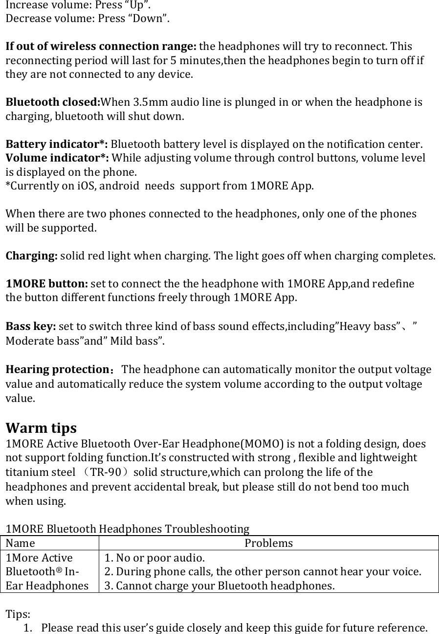 Increasevolume:Press“Up”.Decreasevolume:Press“Down”.Ifoutofwirelessconnectionrange:theheadphoneswilltrytoreconnect.Thisreconnectingperiodwilllastfor5minutes,thentheheadphonesbegintoturnoffiftheyarenotconnectedtoanydevice.Bluetoothclosed:When3.5mmaudiolineisplungedinorwhentheheadphoneischarging,bluetoothwillshutdown.Batteryindicator*:Bluetoothbatterylevelisdisplayedonthenotificationcenter.Volumeindicator*:Whileadjustingvolumethroughcontrolbuttons,volumelevelisdisplayedonthephone.*CurrentlyoniOS,androidneedssupportfrom1MOREApp.Whentherearetwophonesconnectedtotheheadphones,onlyoneofthephoneswillbesupported.Charging:solidredlightwhencharging.Thelightgoesoffwhenchargingcompletes.1MOREbutton:settoconnectthetheheadphonewith1MOREApp,andredefinethebuttondifferentfunctionsfreelythrough1MOREApp.Basskey:settoswitchthreekindofbasssoundeffects,including”Heavybass”、”Moderatebass”and”Mildbass”.Hearingprotection：Theheadphonecanautomaticallymonitortheoutputvoltagevalueandautomaticallyreducethesystemvolumeaccordingtotheoutputvoltagevalue.Warmtips1MOREActiveBluetoothOver‐EarHeadphone(MOMO)isnotafoldingdesign,doesnotsupportfoldingfunction.It’sconstructedwithstrong,flexibleandlightweighttitaniumsteel（TR‐90）solidstructure,whichcanprolongthelifeoftheheadphonesandpreventaccidentalbreak,butpleasestilldonotbendtoomuchwhenusing.1MOREBluetoothHeadphonesTroubleshootingName Problems1MoreActiveBluetooth®In‐EarHeadphones1.Noorpooraudio.2.Duringphonecalls,theotherpersoncannothearyourvoice.3.CannotchargeyourBluetoothheadphones.Tips:1. Pleasereadthisuser’sguidecloselyandkeepthisguideforfuturereference.