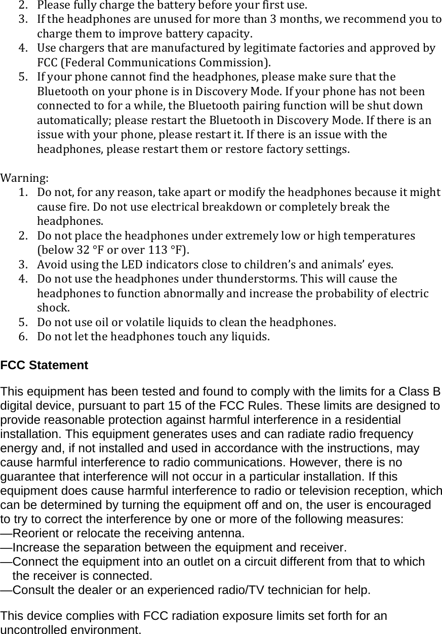 2. Pleasefullychargethebatterybeforeyourfirstuse.3. Iftheheadphonesareunusedformorethan3months,werecommendyoutochargethemtoimprovebatterycapacity.4. UsechargersthataremanufacturedbylegitimatefactoriesandapprovedbyFCC(FederalCommunicationsCommission).5. Ifyourphonecannotfindtheheadphones,pleasemakesurethattheBluetoothonyourphoneisinDiscoveryMode.Ifyourphonehasnotbeenconnectedtoforawhile,theBluetoothpairingfunctionwillbeshutdownautomatically;pleaserestarttheBluetoothinDiscoveryMode.Ifthereisanissuewithyourphone,pleaserestartit.Ifthereisanissuewiththeheadphones,pleaserestartthemorrestorefactorysettings.Warning:1. Donot,foranyreason,takeapartormodifytheheadphonesbecauseitmightcausefire.Donotuseelectricalbreakdownorcompletelybreaktheheadphones.2. Donotplacetheheadphonesunderextremelyloworhightemperatures(below32°Forover113°F).3. AvoidusingtheLEDindicatorsclosetochildren’sandanimals’eyes.4. Donotusetheheadphonesunderthunderstorms.Thiswillcausetheheadphonestofunctionabnormallyandincreasetheprobabilityofelectricshock.5. Donotuseoilorvolatileliquidstocleantheheadphones.6. Donotlettheheadphonestouchanyliquids.FCC StatementThis equipment has been tested and found to comply with the limits for a Class B digital device, pursuant to part 15 of the FCC Rules. These limits are designed to provide reasonable protection against harmful interference in a residential installation. This equipment generates uses and can radiate radio frequency energy and, if not installed and used in accordance with the instructions, may cause harmful interference to radio communications. However, there is no guarantee that interference will not occur in a particular installation. If this equipment does cause harmful interference to radio or television reception, which can be determined by turning the equipment off and on, the user is encouraged to try to correct the interference by one or more of the following measures:  —Reorient or relocate the receiving antenna. —Increase the separation between the equipment and receiver.  —Connect the equipment into an outlet on a circuit different from that to which the receiver is connected.  —Consult the dealer or an experienced radio/TV technician for help.   This device complies with FCC radiation exposure limits set forth for an uncontrolled environment. 