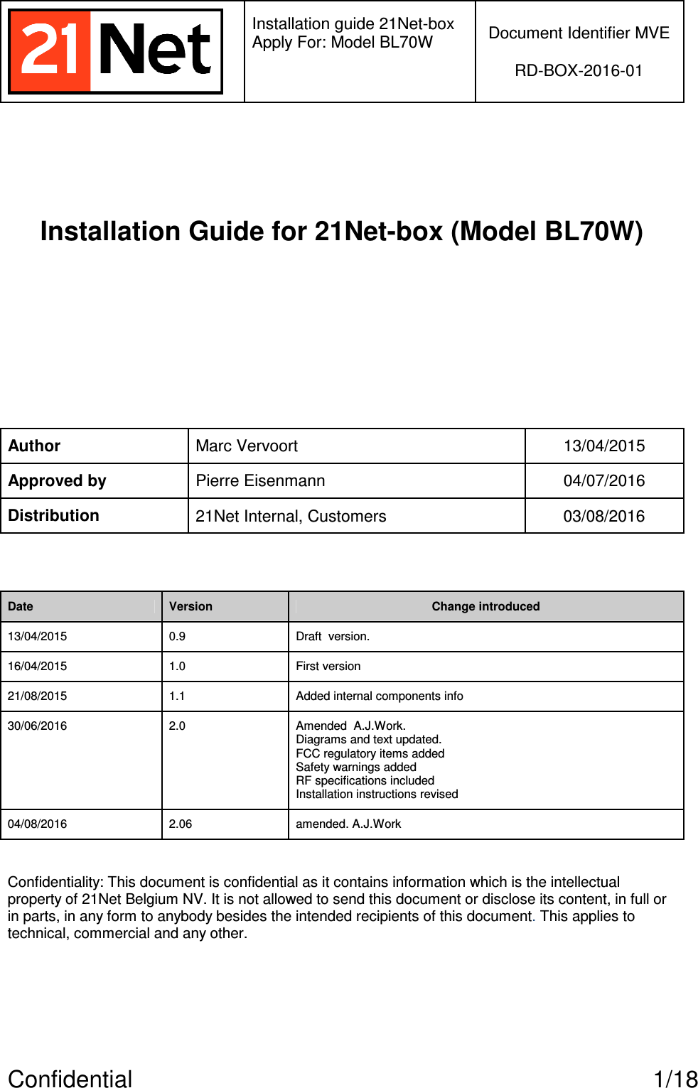   Installation guide 21Net-box Apply For: Model BL70W   Document Identifier MVE  RD-BOX-2016-01  Confidential  1/18   Installation Guide for 21Net-box (Model BL70W)     Author Marc Vervoort  13/04/2015 Approved by Pierre Eisenmann  04/07/2016 Distribution 21Net Internal, Customers  03/08/2016  Date Version Change introduced 13/04/2015 0.9 Draft  version. 16/04/2015 1.0 First version 21/08/2015 1.1 Added internal components info 30/06/2016  2.0  Amended  A.J.Work.  Diagrams and text updated.  FCC regulatory items added Safety warnings added RF specifications included Installation instructions revised 04/08/2016  2.06  amended. A.J.Work  Confidentiality: This document is confidential as it contains information which is the intellectual property of 21Net Belgium NV. It is not allowed to send this document or disclose its content, in full or in parts, in any form to anybody besides the intended recipients of this document. This applies to technical, commercial and any other.  