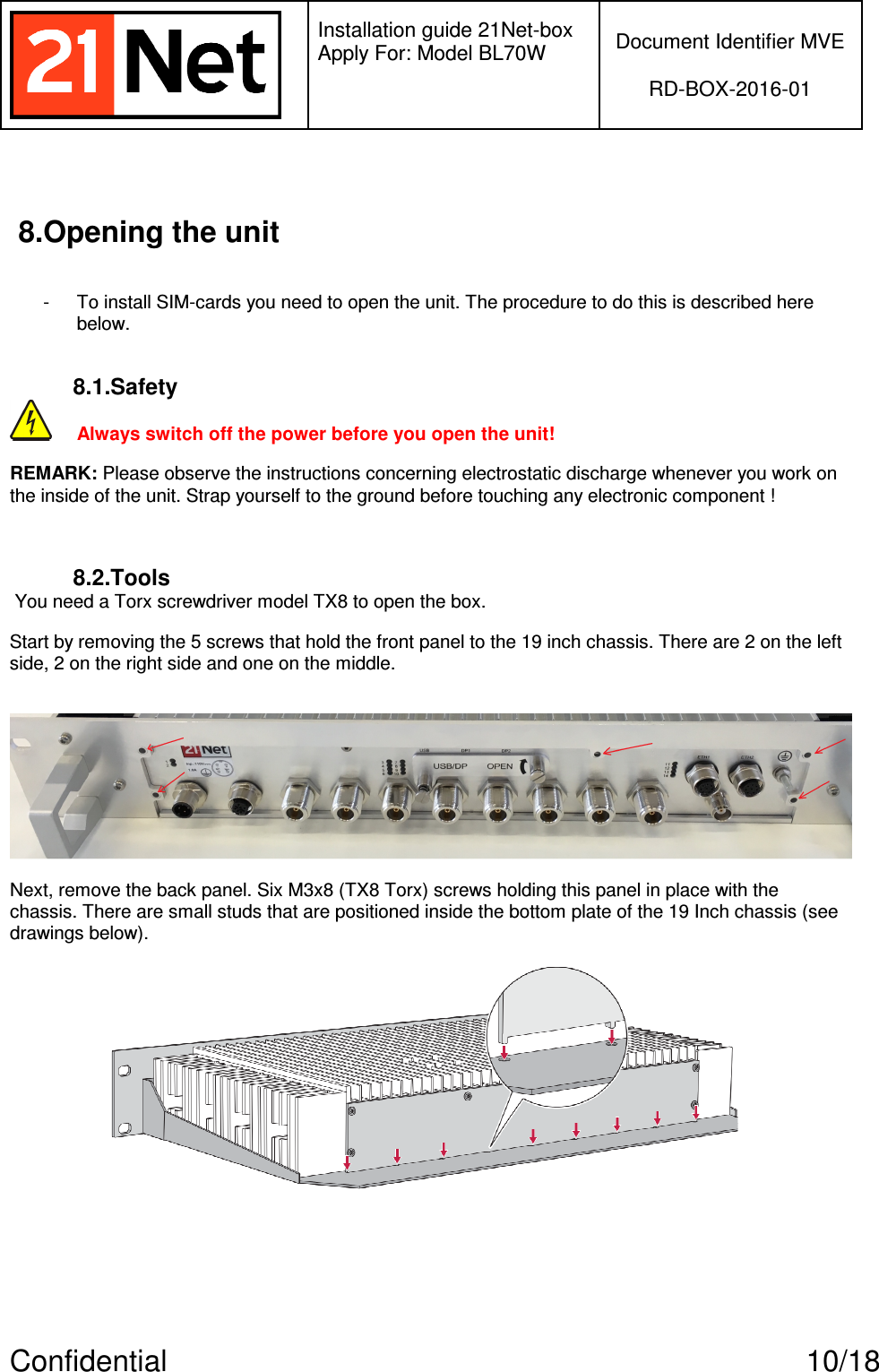   Installation guide 21Net-box Apply For: Model BL70W   Document Identifier MVE  RD-BOX-2016-01  Confidential  10/18 8.Opening the unit  -  To install SIM-cards you need to open the unit. The procedure to do this is described here below.   8.1.Safety  Always switch off the power before you open the unit! REMARK: Please observe the instructions concerning electrostatic discharge whenever you work on the inside of the unit. Strap yourself to the ground before touching any electronic component !  8.2.Tools  You need a Torx screwdriver model TX8 to open the box. Start by removing the 5 screws that hold the front panel to the 19 inch chassis. There are 2 on the left side, 2 on the right side and one on the middle.   Next, remove the back panel. Six M3x8 (TX8 Torx) screws holding this panel in place with the chassis. There are small studs that are positioned inside the bottom plate of the 19 Inch chassis (see drawings below).      