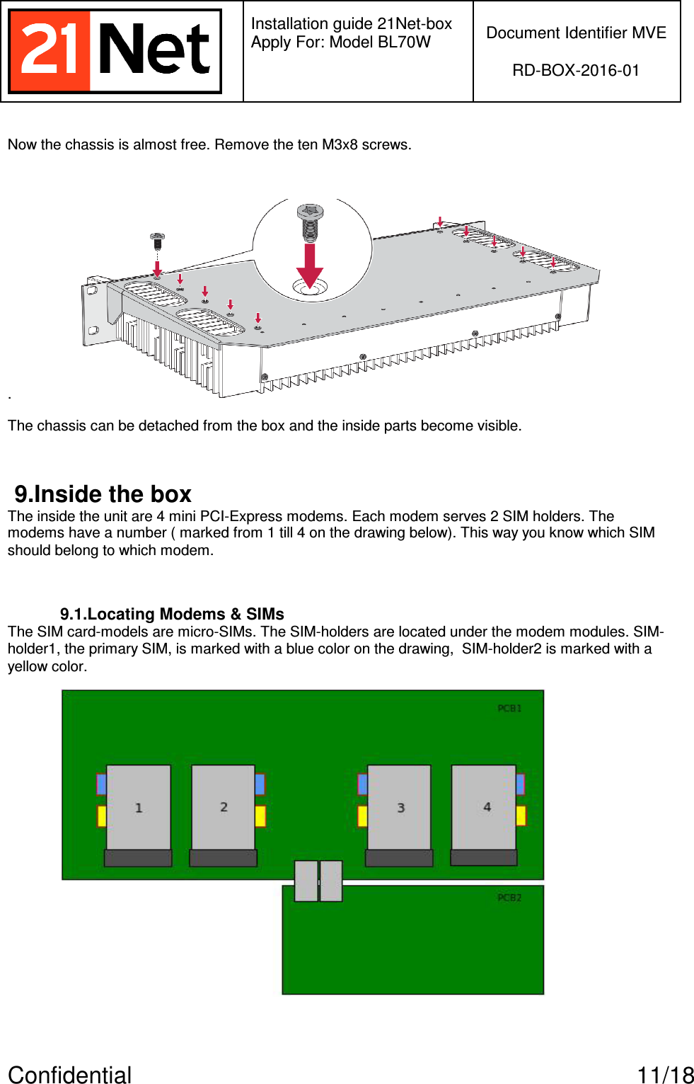   Installation guide 21Net-box Apply For: Model BL70W   Document Identifier MVE  RD-BOX-2016-01  Confidential  11/18 Now the chassis is almost free. Remove the ten M3x8 screws.   .  The chassis can be detached from the box and the inside parts become visible.  9.Inside the box The inside the unit are 4 mini PCI-Express modems. Each modem serves 2 SIM holders. The modems have a number ( marked from 1 till 4 on the drawing below). This way you know which SIM should belong to which modem.   9.1.Locating Modems &amp; SIMs The SIM card-models are micro-SIMs. The SIM-holders are located under the modem modules. SIM-holder1, the primary SIM, is marked with a blue color on the drawing,  SIM-holder2 is marked with a yellow color.    