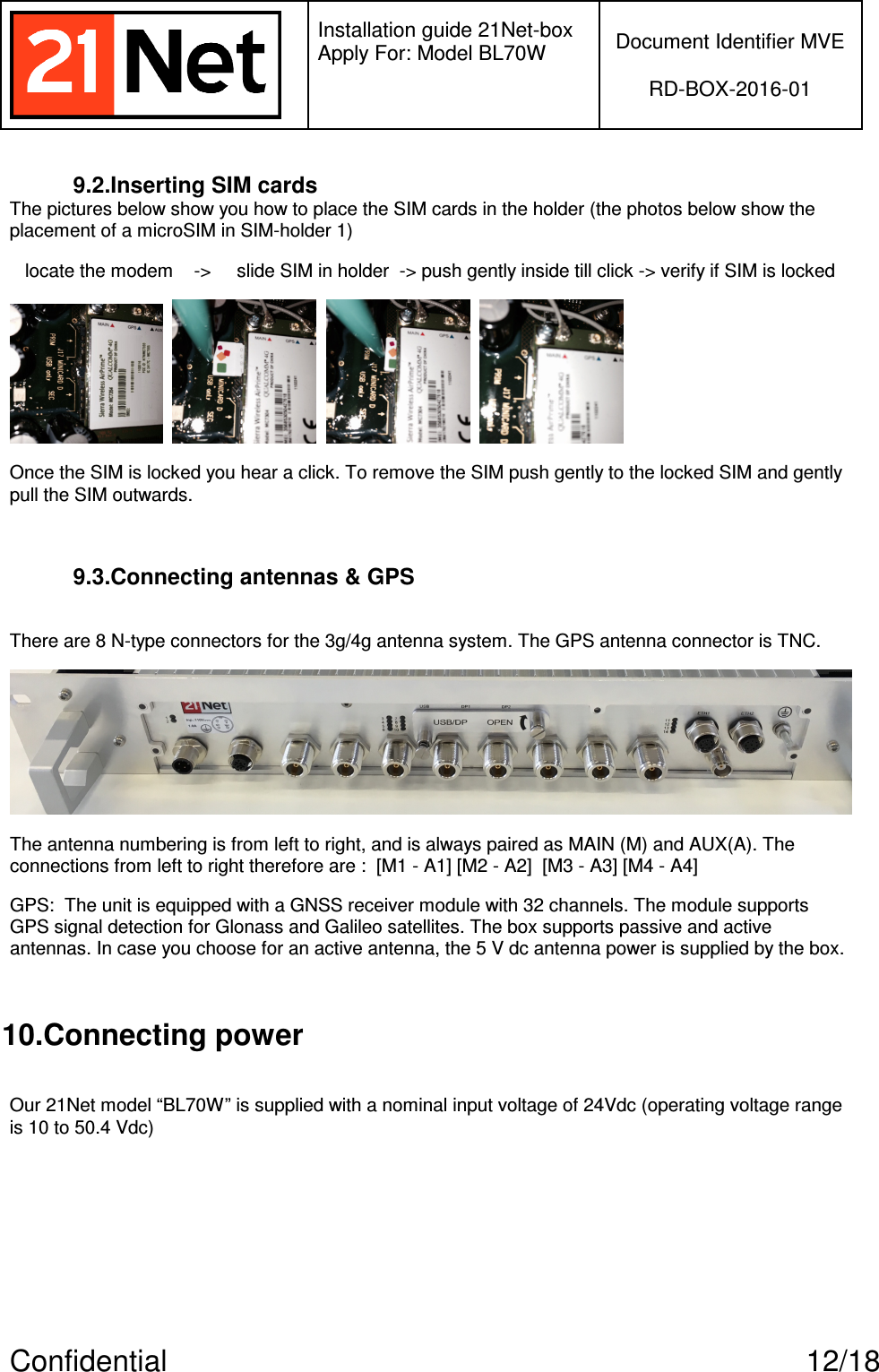   Installation guide 21Net-box Apply For: Model BL70W   Document Identifier MVE  RD-BOX-2016-01  Confidential  12/18 9.2.Inserting SIM cards The pictures below show you how to place the SIM cards in the holder (the photos below show the placement of a microSIM in SIM-holder 1)      locate the modem    -&gt;     slide SIM in holder  -&gt; push gently inside till click -&gt; verify if SIM is locked           Once the SIM is locked you hear a click. To remove the SIM push gently to the locked SIM and gently pull the SIM outwards.   9.3.Connecting antennas &amp; GPS  There are 8 N-type connectors for the 3g/4g antenna system. The GPS antenna connector is TNC.     The antenna numbering is from left to right, and is always paired as MAIN (M) and AUX(A). The connections from left to right therefore are :  [M1 - A1] [M2 - A2]  [M3 - A3] [M4 - A4] GPS:  The unit is equipped with a GNSS receiver module with 32 channels. The module supports GPS signal detection for Glonass and Galileo satellites. The box supports passive and active antennas. In case you choose for an active antenna, the 5 V dc antenna power is supplied by the box.  10.Connecting power  Our 21Net model “BL70W” is supplied with a nominal input voltage of 24Vdc (operating voltage range is 10 to 50.4 Vdc) 