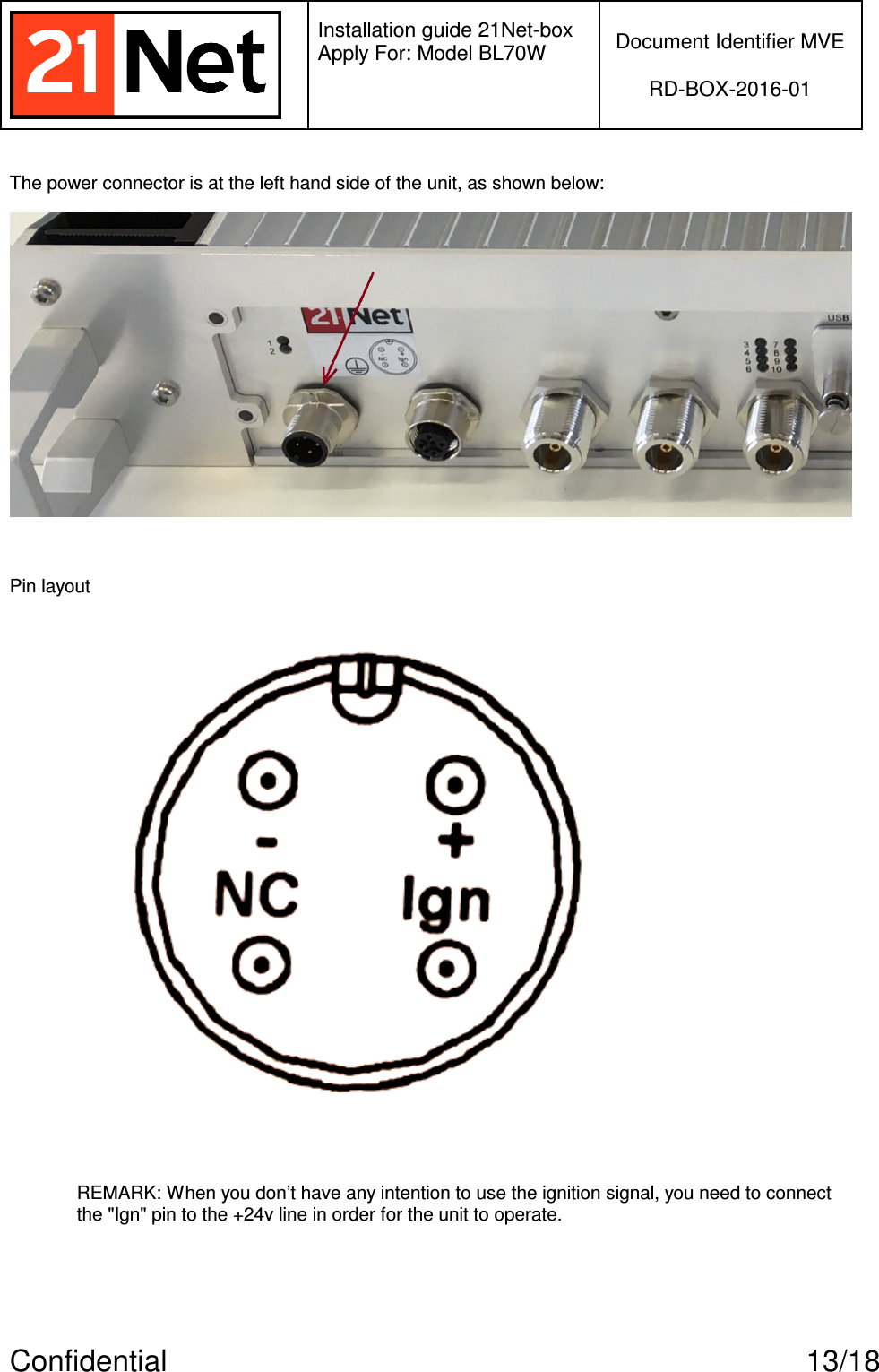   Installation guide 21Net-box Apply For: Model BL70W   Document Identifier MVE  RD-BOX-2016-01  Confidential  13/18 The power connector is at the left hand side of the unit, as shown below:   Pin layout   REMARK: When you don’t have any intention to use the ignition signal, you need to connect the &quot;Ign&quot; pin to the +24v line in order for the unit to operate.  