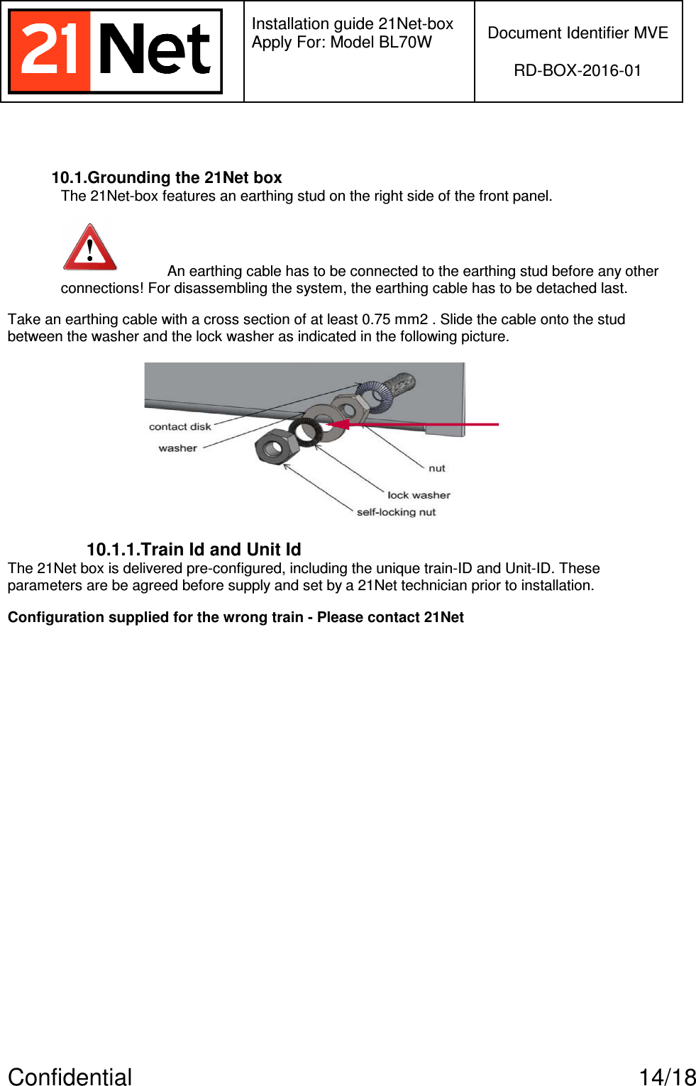   Installation guide 21Net-box Apply For: Model BL70W   Document Identifier MVE  RD-BOX-2016-01  Confidential  14/18  10.1.Grounding the 21Net box The 21Net-box features an earthing stud on the right side of the front panel.  An earthing cable has to be connected to the earthing stud before any other connections! For disassembling the system, the earthing cable has to be detached last. Take an earthing cable with a cross section of at least 0.75 mm2 . Slide the cable onto the stud between the washer and the lock washer as indicated in the following picture.  10.1.1.Train Id and Unit Id The 21Net box is delivered pre-configured, including the unique train-ID and Unit-ID. These parameters are be agreed before supply and set by a 21Net technician prior to installation.  Configuration supplied for the wrong train - Please contact 21Net  