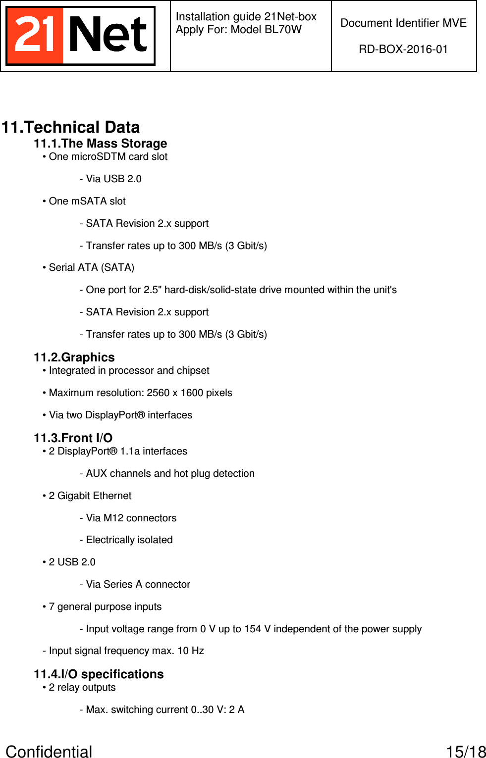   Installation guide 21Net-box Apply For: Model BL70W   Document Identifier MVE  RD-BOX-2016-01  Confidential  15/18  11.Technical Data 11.1.The Mass Storage • One microSDTM card slot - Via USB 2.0 • One mSATA slot - SATA Revision 2.x support - Transfer rates up to 300 MB/s (3 Gbit/s) • Serial ATA (SATA) - One port for 2.5&quot; hard-disk/solid-state drive mounted within the unit&apos;s - SATA Revision 2.x support - Transfer rates up to 300 MB/s (3 Gbit/s) 11.2.Graphics • Integrated in processor and chipset • Maximum resolution: 2560 x 1600 pixels • Via two DisplayPort® interfaces 11.3.Front I/O • 2 DisplayPort® 1.1a interfaces - AUX channels and hot plug detection • 2 Gigabit Ethernet - Via M12 connectors - Electrically isolated • 2 USB 2.0 - Via Series A connector • 7 general purpose inputs - Input voltage range from 0 V up to 154 V independent of the power supply - Input signal frequency max. 10 Hz 11.4.I/O specifications • 2 relay outputs - Max. switching current 0..30 V: 2 A 