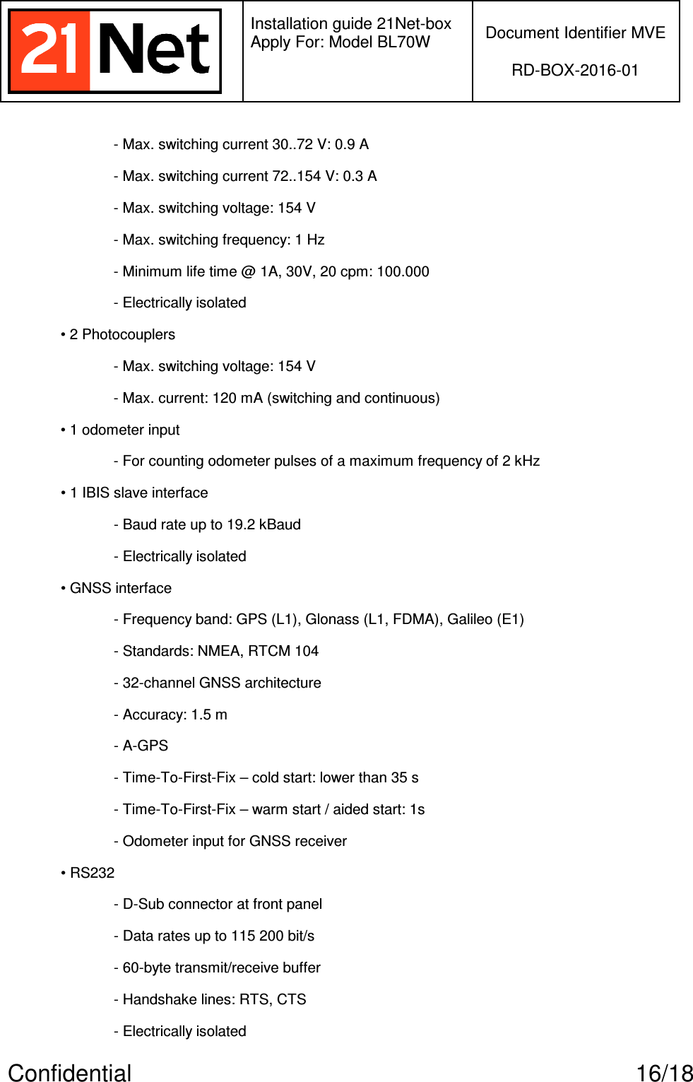   Installation guide 21Net-box Apply For: Model BL70W   Document Identifier MVE  RD-BOX-2016-01  Confidential  16/18 - Max. switching current 30..72 V: 0.9 A - Max. switching current 72..154 V: 0.3 A - Max. switching voltage: 154 V - Max. switching frequency: 1 Hz - Minimum life time @ 1A, 30V, 20 cpm: 100.000 - Electrically isolated • 2 Photocouplers - Max. switching voltage: 154 V - Max. current: 120 mA (switching and continuous) • 1 odometer input - For counting odometer pulses of a maximum frequency of 2 kHz • 1 IBIS slave interface - Baud rate up to 19.2 kBaud - Electrically isolated • GNSS interface - Frequency band: GPS (L1), Glonass (L1, FDMA), Galileo (E1) - Standards: NMEA, RTCM 104 - 32-channel GNSS architecture - Accuracy: 1.5 m - A-GPS - Time-To-First-Fix – cold start: lower than 35 s - Time-To-First-Fix – warm start / aided start: 1s - Odometer input for GNSS receiver • RS232 - D-Sub connector at front panel - Data rates up to 115 200 bit/s - 60-byte transmit/receive buffer - Handshake lines: RTS, CTS - Electrically isolated 