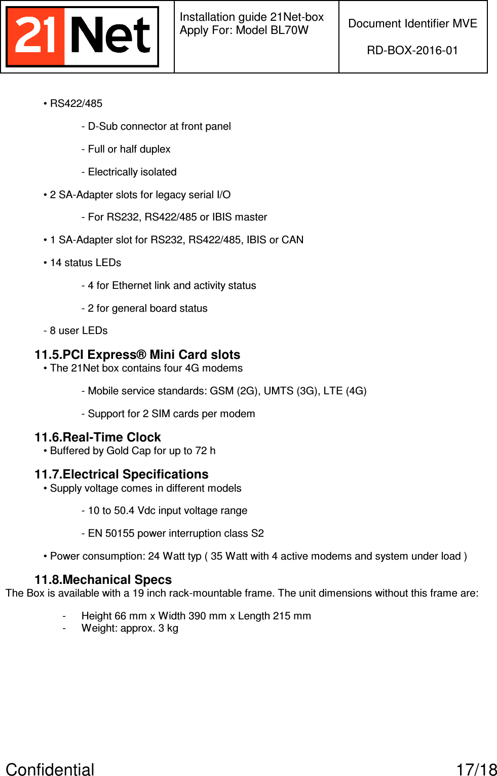   Installation guide 21Net-box Apply For: Model BL70W   Document Identifier MVE  RD-BOX-2016-01  Confidential  17/18 • RS422/485 - D-Sub connector at front panel - Full or half duplex - Electrically isolated • 2 SA-Adapter slots for legacy serial I/O - For RS232, RS422/485 or IBIS master • 1 SA-Adapter slot for RS232, RS422/485, IBIS or CAN • 14 status LEDs - 4 for Ethernet link and activity status - 2 for general board status - 8 user LEDs 11.5.PCI Express® Mini Card slots • The 21Net box contains four 4G modems  - Mobile service standards: GSM (2G), UMTS (3G), LTE (4G) - Support for 2 SIM cards per modem 11.6.Real-Time Clock • Buffered by Gold Cap for up to 72 h 11.7.Electrical Specifications • Supply voltage comes in different models - 10 to 50.4 Vdc input voltage range - EN 50155 power interruption class S2 • Power consumption: 24 Watt typ ( 35 Watt with 4 active modems and system under load ) 11.8.Mechanical Specs The Box is available with a 19 inch rack-mountable frame. The unit dimensions without this frame are:  -  Height 66 mm x Width 390 mm x Length 215 mm -  Weight: approx. 3 kg 