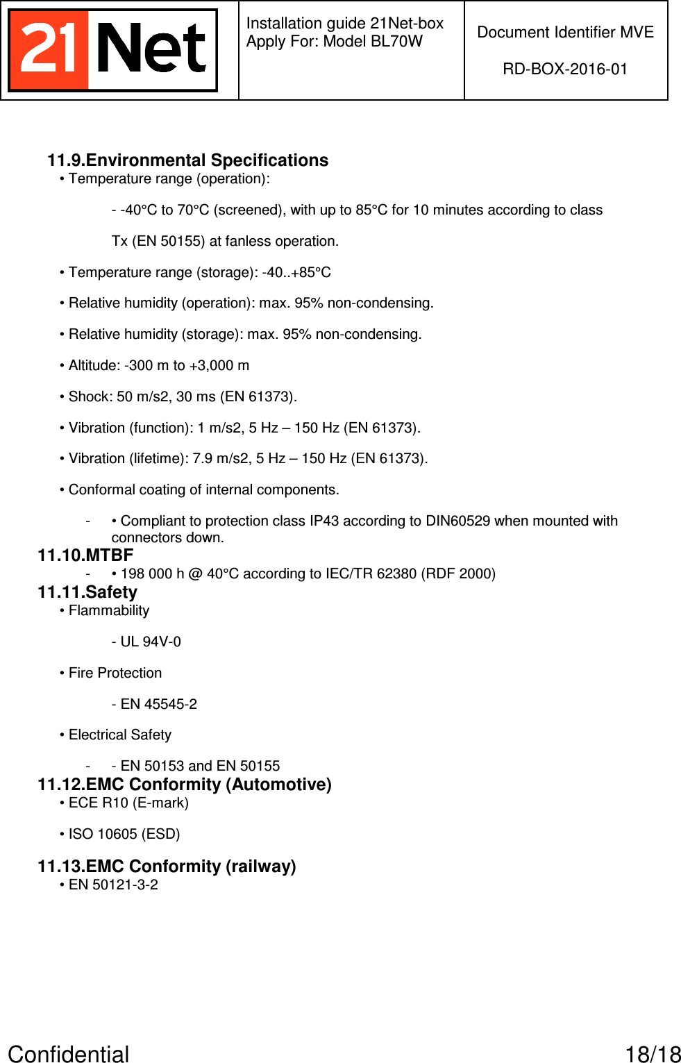   Installation guide 21Net-box Apply For: Model BL70W   Document Identifier MVE  RD-BOX-2016-01  Confidential  18/18  11.9.Environmental Specifications • Temperature range (operation): - -40°C to 70°C (screened), with up to 85°C for 10 minutes according to class Tx (EN 50155) at fanless operation. • Temperature range (storage): -40..+85°C • Relative humidity (operation): max. 95% non-condensing. • Relative humidity (storage): max. 95% non-condensing. • Altitude: -300 m to +3,000 m • Shock: 50 m/s2, 30 ms (EN 61373). • Vibration (function): 1 m/s2, 5 Hz – 150 Hz (EN 61373). • Vibration (lifetime): 7.9 m/s2, 5 Hz – 150 Hz (EN 61373). • Conformal coating of internal components. -  • Compliant to protection class IP43 according to DIN60529 when mounted with connectors down. 11.10.MTBF -  • 198 000 h @ 40°C according to IEC/TR 62380 (RDF 2000) 11.11.Safety • Flammability - UL 94V-0 • Fire Protection - EN 45545-2 • Electrical Safety -  - EN 50153 and EN 50155 11.12.EMC Conformity (Automotive) • ECE R10 (E-mark) • ISO 10605 (ESD) 11.13.EMC Conformity (railway) • EN 50121-3-2    