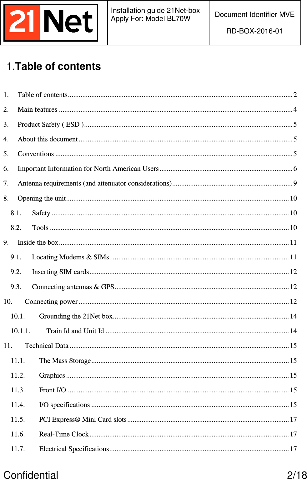   Installation guide 21Net-box Apply For: Model BL70W   Document Identifier MVE  RD-BOX-2016-01  Confidential  2/18 1.Table of contents  1. Table of contents............................................................................................................................. 2 2. Main features ..................................................................................................................................4 3. Product Safety ( ESD ).................................................................................................................... 5 4. About this document .......................................................................................................................5 5. Conventions ....................................................................................................................................5 6. Important Information for North American Users.......................................................................... 6 7. Antenna requirements (and attenuator considerations)................................................................... 9 8. Opening the unit............................................................................................................................ 10 8.1. Safety ....................................................................................................................................10 8.2. Tools .....................................................................................................................................10 9. Inside the box................................................................................................................................11 9.1. Locating Modems &amp; SIMs.................................................................................................... 11 9.2. Inserting SIM cards...............................................................................................................12 9.3. Connecting antennas &amp; GPS................................................................................................. 12 10. Connecting power ..................................................................................................................... 12 10.1. Grounding the 21Net box..................................................................................................14 10.1.1. Train Id and Unit Id ...................................................................................................... 14 11. Technical Data ..........................................................................................................................15 11.1. The Mass Storage.............................................................................................................. 15 11.2. Graphics ............................................................................................................................15 11.3. Front I/O............................................................................................................................15 11.4. I/O specifications .............................................................................................................. 15 11.5. PCI Express® Mini Card slots..........................................................................................17 11.6. Real-Time Clock............................................................................................................... 17 11.7. Electrical Specifications....................................................................................................17 