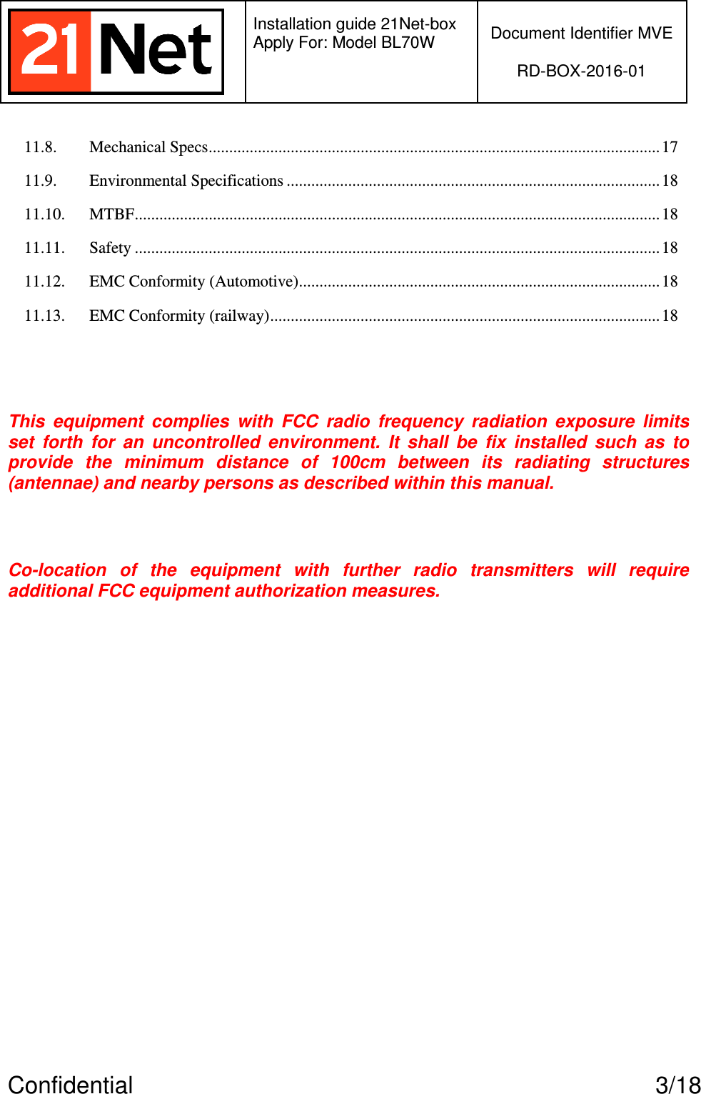   Installation guide 21Net-box Apply For: Model BL70W   Document Identifier MVE  RD-BOX-2016-01  Confidential  3/18 11.8. Mechanical Specs..............................................................................................................17 11.9. Environmental Specifications ........................................................................................... 18 11.10. MTBF................................................................................................................................18 11.11. Safety ................................................................................................................................18 11.12. EMC Conformity (Automotive)........................................................................................18 11.13. EMC Conformity (railway)...............................................................................................18  This  equipment  complies  with  FCC  radio  frequency  radiation  exposure  limits set  forth  for  an  uncontrolled  environment.  It  shall  be  fix  installed  such  as  to provide  the  minimum  distance  of  100cm  between  its  radiating  structures (antennae) and nearby persons as described within this manual.  Co-location  of  the  equipment  with  further  radio transmitters  will  require additional FCC equipment authorization measures.  