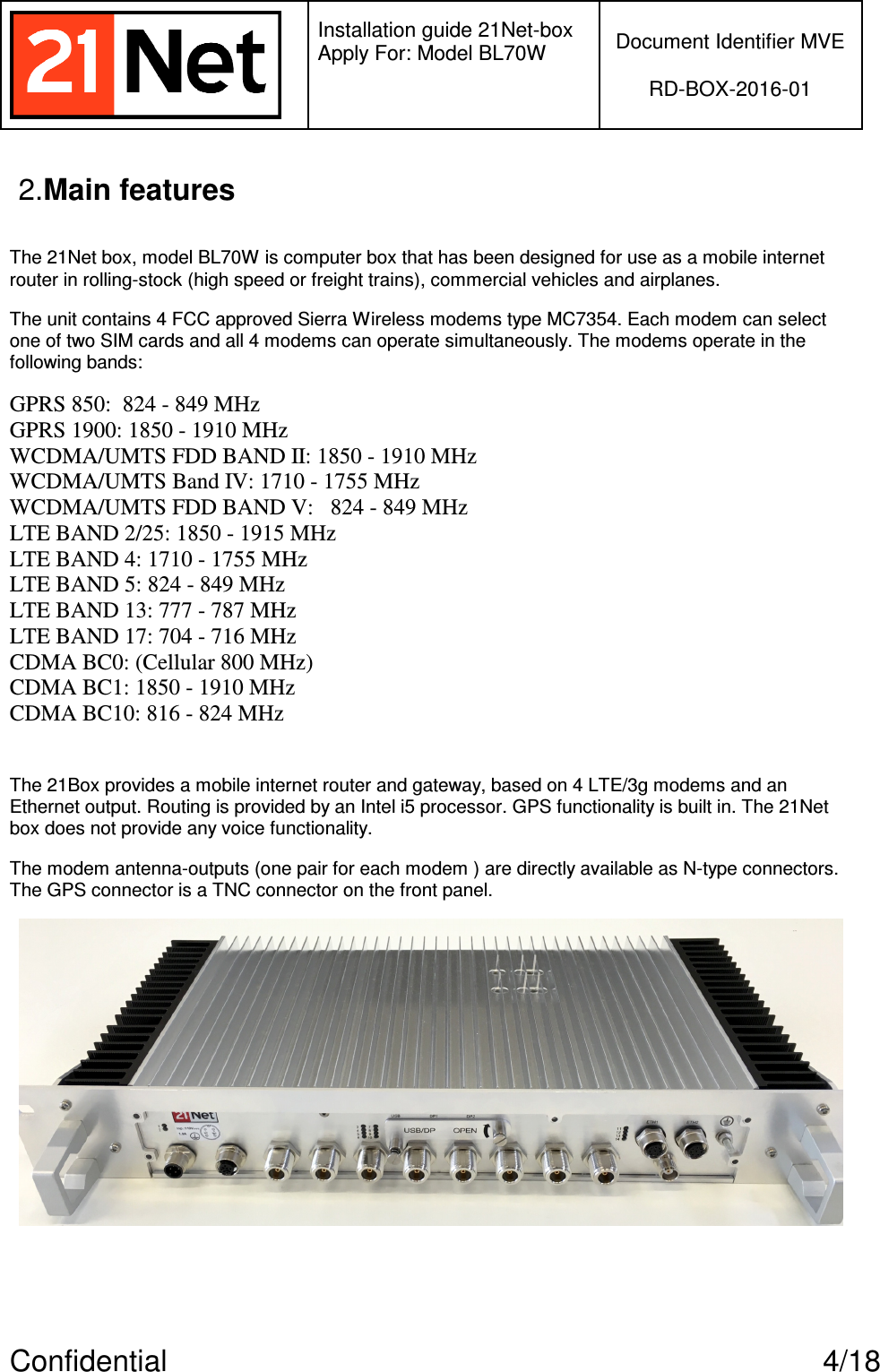   Installation guide 21Net-box Apply For: Model BL70W   Document Identifier MVE  RD-BOX-2016-01  Confidential  4/18 2.Main features  The 21Net box, model BL70W is computer box that has been designed for use as a mobile internet router in rolling-stock (high speed or freight trains), commercial vehicles and airplanes. The unit contains 4 FCC approved Sierra Wireless modems type MC7354. Each modem can select one of two SIM cards and all 4 modems can operate simultaneously. The modems operate in the following bands: GPRS 850:  824 - 849 MHz GPRS 1900: 1850 - 1910 MHz WCDMA/UMTS FDD BAND II: 1850 - 1910 MHz WCDMA/UMTS Band IV: 1710 - 1755 MHz WCDMA/UMTS FDD BAND V:   824 - 849 MHz LTE BAND 2/25: 1850 - 1915 MHz LTE BAND 4: 1710 - 1755 MHz LTE BAND 5: 824 - 849 MHz LTE BAND 13: 777 - 787 MHz LTE BAND 17: 704 - 716 MHz CDMA BC0: (Cellular 800 MHz) CDMA BC1: 1850 - 1910 MHz CDMA BC10: 816 - 824 MHz  The 21Box provides a mobile internet router and gateway, based on 4 LTE/3g modems and an Ethernet output. Routing is provided by an Intel i5 processor. GPS functionality is built in. The 21Net box does not provide any voice functionality. The modem antenna-outputs (one pair for each modem ) are directly available as N-type connectors. The GPS connector is a TNC connector on the front panel.    