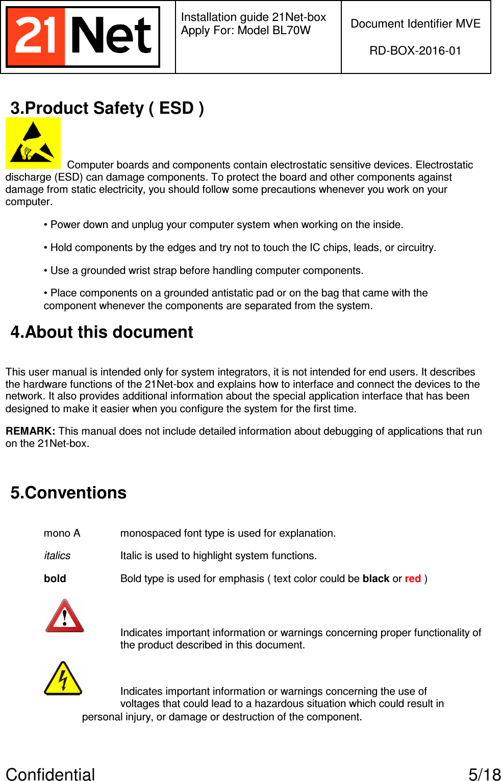   Installation guide 21Net-box Apply For: Model BL70W   Document Identifier MVE  RD-BOX-2016-01  Confidential  5/18 3.Product Safety ( ESD )   Computer boards and components contain electrostatic sensitive devices. Electrostatic discharge (ESD) can damage components. To protect the board and other components against damage from static electricity, you should follow some precautions whenever you work on your computer. • Power down and unplug your computer system when working on the inside. • Hold components by the edges and try not to touch the IC chips, leads, or circuitry. • Use a grounded wrist strap before handling computer components. • Place components on a grounded antistatic pad or on the bag that came with the component whenever the components are separated from the system. 4.About this document  This user manual is intended only for system integrators, it is not intended for end users. It describes the hardware functions of the 21Net-box and explains how to interface and connect the devices to the network. It also provides additional information about the special application interface that has been designed to make it easier when you configure the system for the first time. REMARK: This manual does not include detailed information about debugging of applications that run on the 21Net-box.  5.Conventions  mono A   monospaced font type is used for explanation. italics    Italic is used to highlight system functions. bold     Bold type is used for emphasis ( text color could be black or red )  Indicates important information or warnings concerning proper functionality of       the product described in this document.   Indicates important information or warnings concerning the use of      voltages that could lead to a hazardous situation which could result in    personal injury, or damage or destruction of the component. 