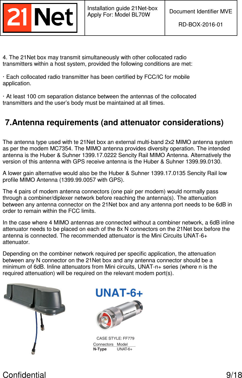   Installation guide 21Net-box Apply For: Model BL70W   Document Identifier MVE  RD-BOX-2016-01  Confidential  9/18  4. The 21Net box may transmit simultaneously with other collocated radio transmitters within a host system, provided the following conditions are met:  · Each collocated radio transmitter has been certified by FCC/IC for mobile application.  · At least 100 cm separation distance between the antennas of the collocated transmitters and the user’s body must be maintained at all times.  7.Antenna requirements (and attenuator considerations)  The antenna type used with te 21Net box an external multi-band 2x2 MIMO antenna system as per the modem MC7354. The MIMO antenna provides diversity operation. The intended antenna is the Huber &amp; Suhner 1399.17.0222 Sencity Rail MIMO Antenna. Alternatively the version of this antenna with GPS receive antenna is the Huber &amp; Suhner 1399.99.0130. A lower gain alternative would also be the Huber &amp; Suhner 1399.17.0135 Sencity Rail low profile MIMO Antenna (1399.99.0057 with GPS). The 4 pairs of modem antenna connectors (one pair per modem) would normally pass through a combiner/diplexer network before reaching the antenna(s). The attenuation between any antenna connector on the 21Net box and any antenna port needs to be 6dB in order to remain within the FCC limits. In the case where 4 MIMO antennas are connected without a combiner network, a 6dB inline attenuator needs to be placed on each of the 8x N connectors on the 21Net box before the antenna is connected. The recommended attenuator is the Mini Circuits UNAT-6+ attenuator.  Depending on the combiner network required per specific application, the attenuation between any N connector on the 21Net box and any antenna connector should be a minimum of 6dB. Inline attenuators from Mini circuits, UNAT-n+ series (where n is the required attenuation) will be required on the relevant modem port(s). 