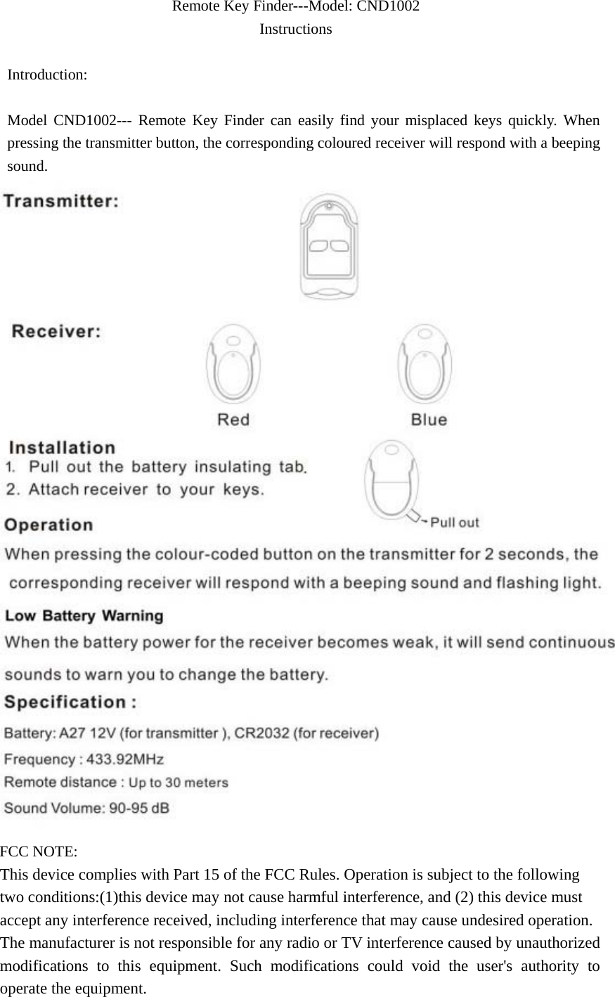 Remote Key Finder---Model: CND1002 Instructions                          Introduction:  Model CND1002--- Remote Key Finder can easily find your misplaced keys quickly. When pressing the transmitter button, the corresponding coloured receiver will respond with a beeping sound.  FCC NOTE: This device complies with Part 15 of the FCC Rules. Operation is subject to the following two conditions:(1)this device may not cause harmful interference, and (2) this device must accept any interference received, including interference that may cause undesired operation. The manufacturer is not responsible for any radio or TV interference caused by unauthorized modifications to this equipment. Such modifications could void the user&apos;s authority to operate the equipment. 