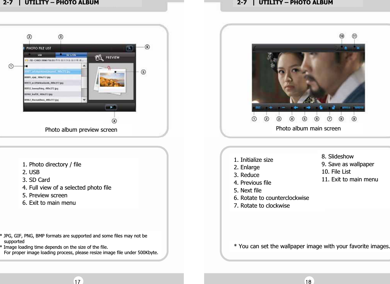 2-7   |  UTILITY &ndash; PHOTO ALBUMG2-7   |  UTILITY &ndash; PHOTO ALBUMG1. Photo directory / fileG2. USBG3. SD CardG4. Full view of a selected photo fileG5. Preview screenG6. Exit to main menuGPhoto album preview screenG* JPG, GIF, PNG, BMP formats are supported and some files may not beG   supportedG* Image loading time depends on the size of the file. G   For proper image loading process, please resize image file under 500Kbyte.GG1. Initialize sizeG2. EnlargeG3. ReduceG4. Previous fileG5. Next fileG6. Rotate to counterclockwiseG7. Rotate to clockwiseGPhoto album main screenG8. SlideshowG9. Save as wallpaperG10. File ListG11. Exit to main menuGGGG* You can set the wallpaper image with your favorite images.GGX^GGX_G