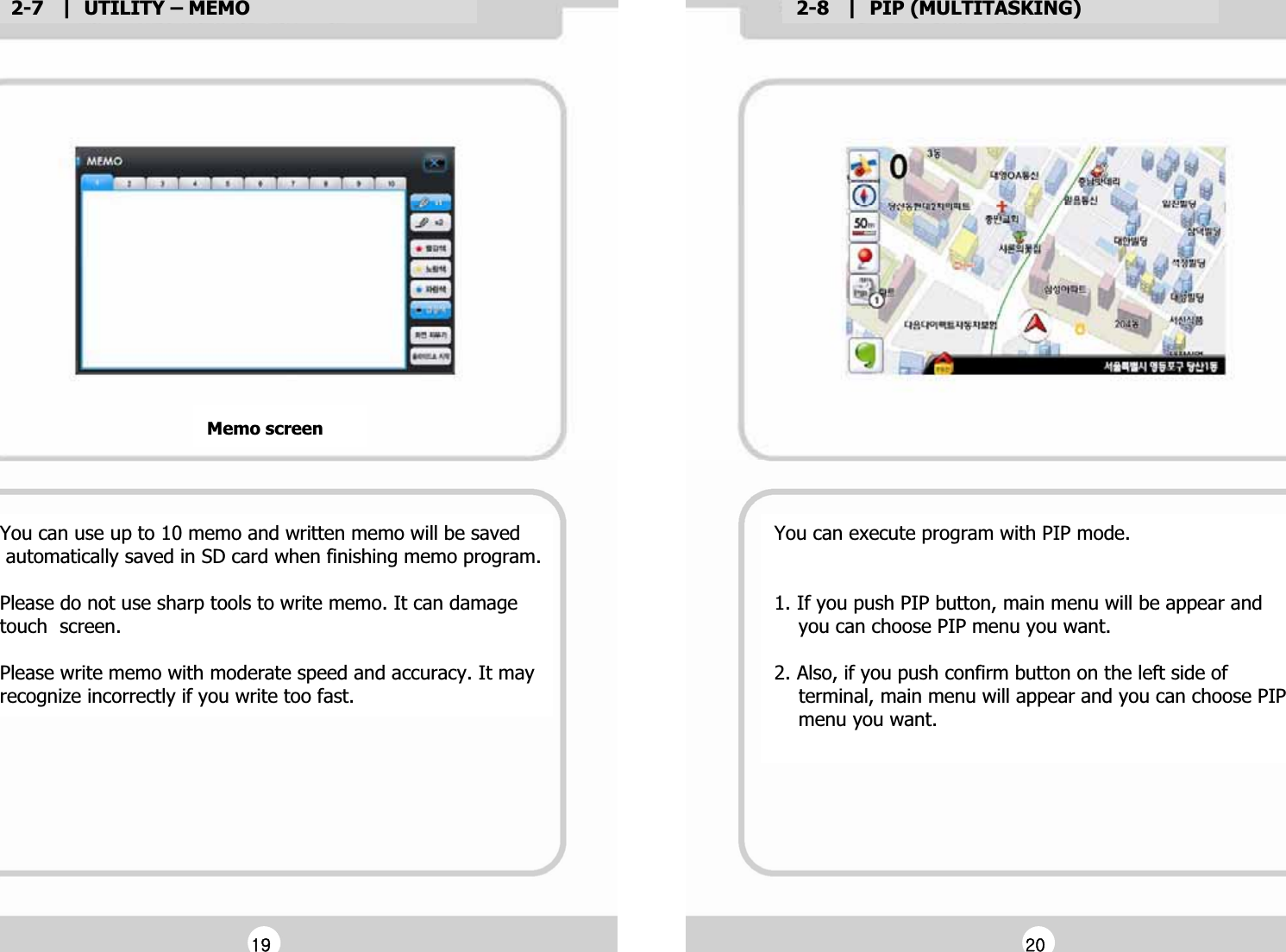 2-7   |  UTILITY &ndash; MEMOG2-8   |  PIP (MULTITASKING)GMemo screenGYou can execute program with PIP mode.GGG1. If you push PIP button, main menu will be appear and G    you can choose PIP menu you want.GG2. Also, if you push confirm button on the left side of G    terminal, main menu will appear and you can choose PIP G    menu you want.   GGGX`GGYWGYou can use up to 10 memo and written memo will be savedG automatically saved in SD card when finishing memo program.GGPlease do not use sharp tools to write memo. It can damageGtouch  screen.GGPlease write memo with moderate speed and accuracy. It may Grecognize incorrectly if you write too fast.G