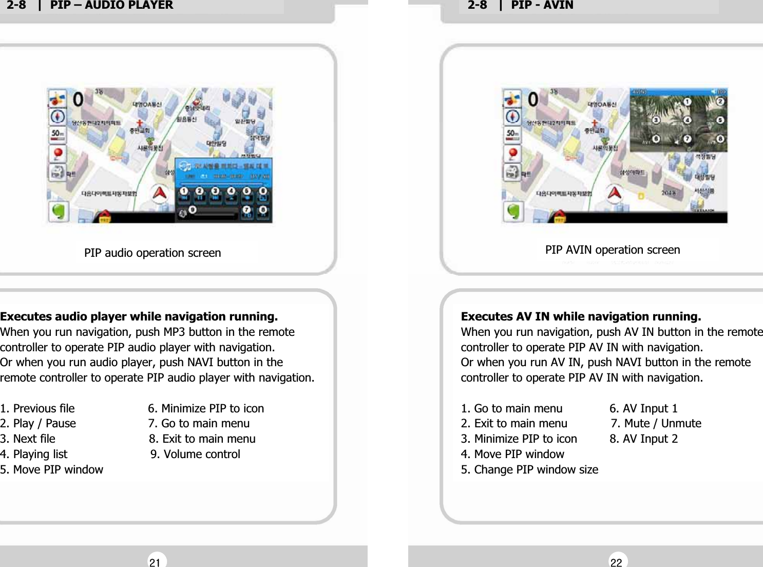 2-8   |  PIP &ndash; AUDIO PLAYERG2-8   |  PIP - AVINGExecutes audio player while navigation running.GWhen you run navigation, push MP3 button in the remote Gcontroller to operate PIP audio player with navigation.GOr when you run audio player, push NAVI button in theGremote controller to operate PIP audio player with navigation.GG1. Previous file                     6. Minimize PIP to iconG2. Play / Pause                    7. Go to main menuG3. Next file                          8. Exit to main menuG4. Playing list                       9. Volume controlG5. Move PIP windowGPIP audio operation screenGExecutes AV IN while navigation running.GWhen you run navigation, push AV IN button in the remote Gcontroller to operate PIP AV IN with navigation.GOr when you run AV IN, push NAVI button in the remote Gcontroller to operate PIP AV IN with navigation.GG1. Go to main menu             6. AV Input 1G2. Exit to main menu            7. Mute / UnmuteG3. Minimize PIP to icon         8. AV Input 2G4. Move PIP windowG5. Change PIP window sizeGPIP AVIN operation screenGGYXGGYYG