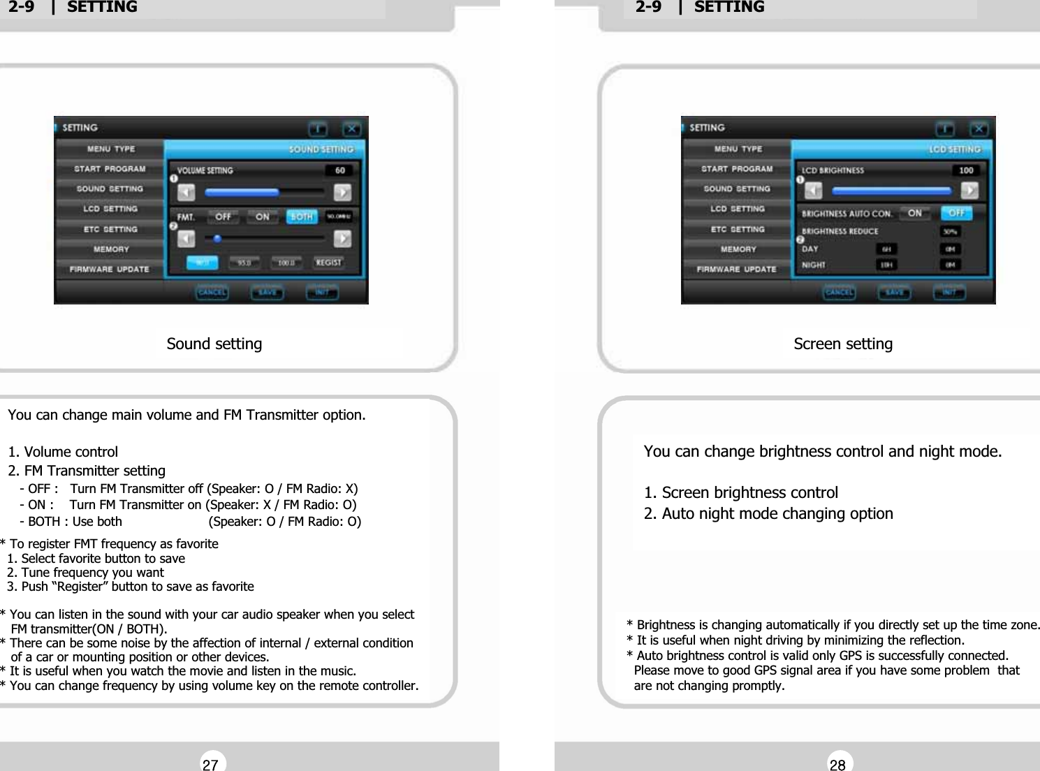 2-9   |  SETTINGG2-9   |  SETTINGGSound settingGYou can change main volume and FM Transmitter option.GG1. Volume controlG2. FM Transmitter settingG   - OFF :   Turn FM Transmitter off (Speaker: O / FM Radio: X)G   - ON :    Turn FM Transmitter on (Speaker: X / FM Radio: O)G   - BOTH : Use both                      (Speaker: O / FM Radio: O)G* To register FMT frequency as favoriteG  1. Select favorite button to saveG  2. Tune frequency you wantG  3. Push &ldquo;Register&rdquo; button to save as favoriteGG* You can listen in the sound with your car audio speaker when you select G   FM transmitter(ON / BOTH).G* There can be some noise by the affection of internal / external conditionG   of a car or mounting position or other devices.G* It is useful when you watch the movie and listen in the music.G* You can change frequency by using volume key on the remote controller.GYou can change brightness control and night mode.GG1. Screen brightness controlG2. Auto night mode changing optionGGScreen settingG* Brightness is changing automatically if you directly set up the time zone.G* It is useful when night driving by minimizing the reflection.G* Auto brightness control is valid only GPS is successfully connected.G  Please move to good GPS signal area if you have some problem  thatG  are not changing promptly.GGY^GGY_G