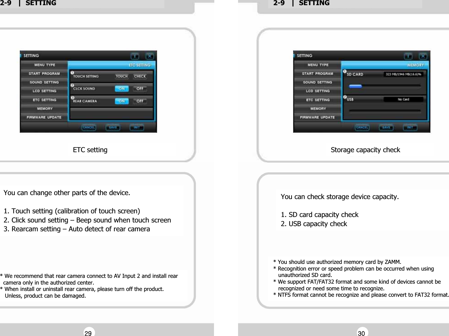 2-9   |  SETTINGG2-9   |  SETTINGGYou can change other parts of the device.GG1. Touch setting (calibration of touch screen)G2. Click sound setting &ndash; Beep sound when touch screenG3. Rearcam setting &ndash; Auto detect of rear cameraGETC settingG* We recommend that rear camera connect to AV Input 2 and install rear G  camera only in the authorized center.G* When install or uninstall rear camera, please turn off the product.G   Unless, product can be damaged.G* You should use authorized memory card by ZAMM.G* Recognition error or speed problem can be occurred when using G   unauthorized SD card.G* We support FAT/FAT32 format and some kind of devices cannot be G   recognized or need some time to recognize.G* NTFS format cannot be recognize and please convert to FAT32 format.GYou can check storage device capacity.GG1. SD card capacity checkG2. USB capacity checkGStorage capacity checkGGY`GGZWG