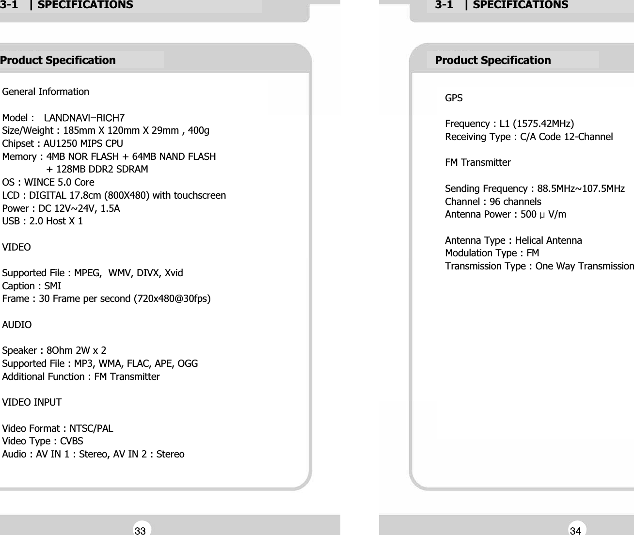 3-1   | SPECIFICATIONSG3-1   | SPECIFICATIONSGProduct SpecificationGGeneral InformationGGModel : Gshukuh}pTypjo^GSize/Weight : 185mm X 120mm X 29mm , 400gGChipset : AU1250 MIPS CPUGMemory : 4MB NOR FLASH + 64MB NAND FLASHG              + 128MB DDR2 SDRAMGOS : WINCE 5.0 CoreGLCD : DIGITAL 17.8cm (800X480) with touchscreenGPower : DC 12V~24V, 1.5AGUSB : 2.0 Host X 1GGVIDEOGGSupported File : MPEG,  WMV, DIVX, XvidGCaption : SMIGFrame : 30 Frame per second (720x480@30fps)GGAUDIOGGSpeaker : 8Ohm 2W x 2GSupported File : MP3, WMA, FLAC, APE, OGGGAdditional Function : FM TransmitterGGVIDEO INPUTGGVideo Format : NTSC/PALGVideo Type : CVBSGAudio : AV IN 1 : Stereo, AV IN 2 : StereoGProduct SpecificationGGPSGGFrequency : L1 (1575.42MHz)GReceiving Type : C/A Code 12-ChannelGGFM TransmitterGGSending Frequency : 88.5MHz~107.5MHzGChannel : 96 channelsGAntenna Power : 500 Ɇ V/mGGAntenna Type : Helical AntennaGModulation Type : FMGTransmission Type : One Way TransmissionGGGGGGGZZGGZ[G