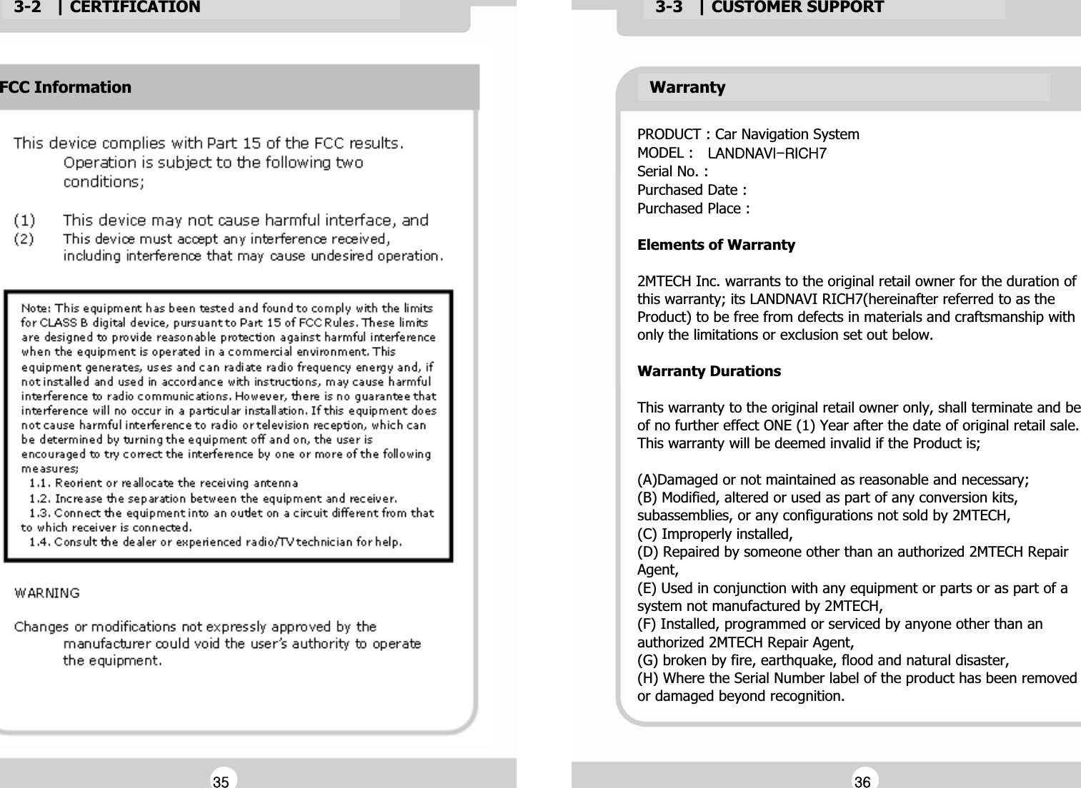 3-2   | CERTIFICATIONG3-3   | CUSTOMER SUPPORTGWarrantyGPRODUCT : Car Navigation SystemGMODEL : Gshukuh}pTypjo^GSerial No. :GPurchased Date :GPurchased Place :GGElements of WarrantyGG2MTECH Inc. warrants to the original retail owner for the duration of this warranty; its LANDNAVI RICH7(hereinafter referred to as the Product) to be free from defects in materials and craftsmanship with only the limitations or exclusion set out below.GGWarranty DurationsGGThis warranty to the original retail owner only, shall terminate and be of no further effect ONE (1) Year after the date of original retail sale. This warranty will be deemed invalid if the Product is; GG(A)Damaged or not maintained as reasonable and necessary; G(B) Modified, altered or used as part of any conversion kits, subassemblies, or any configurations not sold by 2MTECH, G(C) Improperly installed, G(D) Repaired by someone other than an authorized 2MTECH Repair Agent,G(E) Used in conjunction with any equipment or parts or as part of a system not manufactured by 2MTECH, G(F) Installed, programmed or serviced by anyone other than an authorized 2MTECH Repair Agent, G(G) broken by fire, earthquake, flood and natural disaster,G(H) Where the Serial Number label of the product has been removed or damaged beyond recognition. GFCC InformationGGZ\GGZ]G